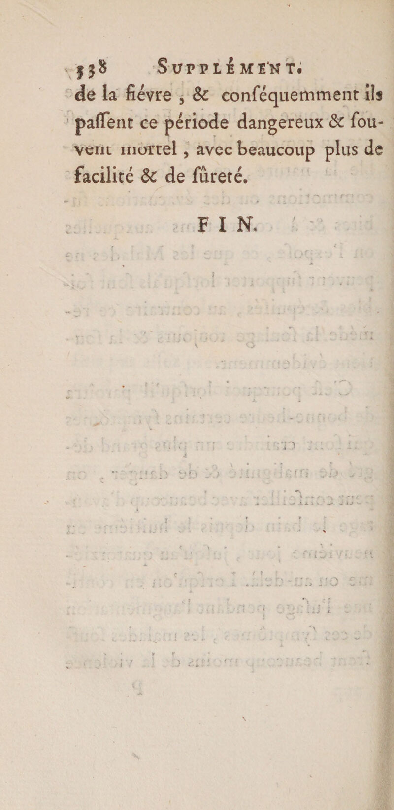 13$ Supplément. de la fièvre , & conféquemment Us paffent ce période dangereux & fou- vent mortel, avec beaucoup plus de facilité & de fureté. -, ■ 7 ' • • N v • * • :• î T' ? FIN. •. ■ \rm :i; J * \ M r> 1-. > ; L ■ ' ^ f; ( n i: :J • ^ i. ; - * • • » \ ■ ; f ’T/- •••r k . -4. *+ -4. Â. i v , ' 1U V-- ’ ? ; ' : r e •' ;