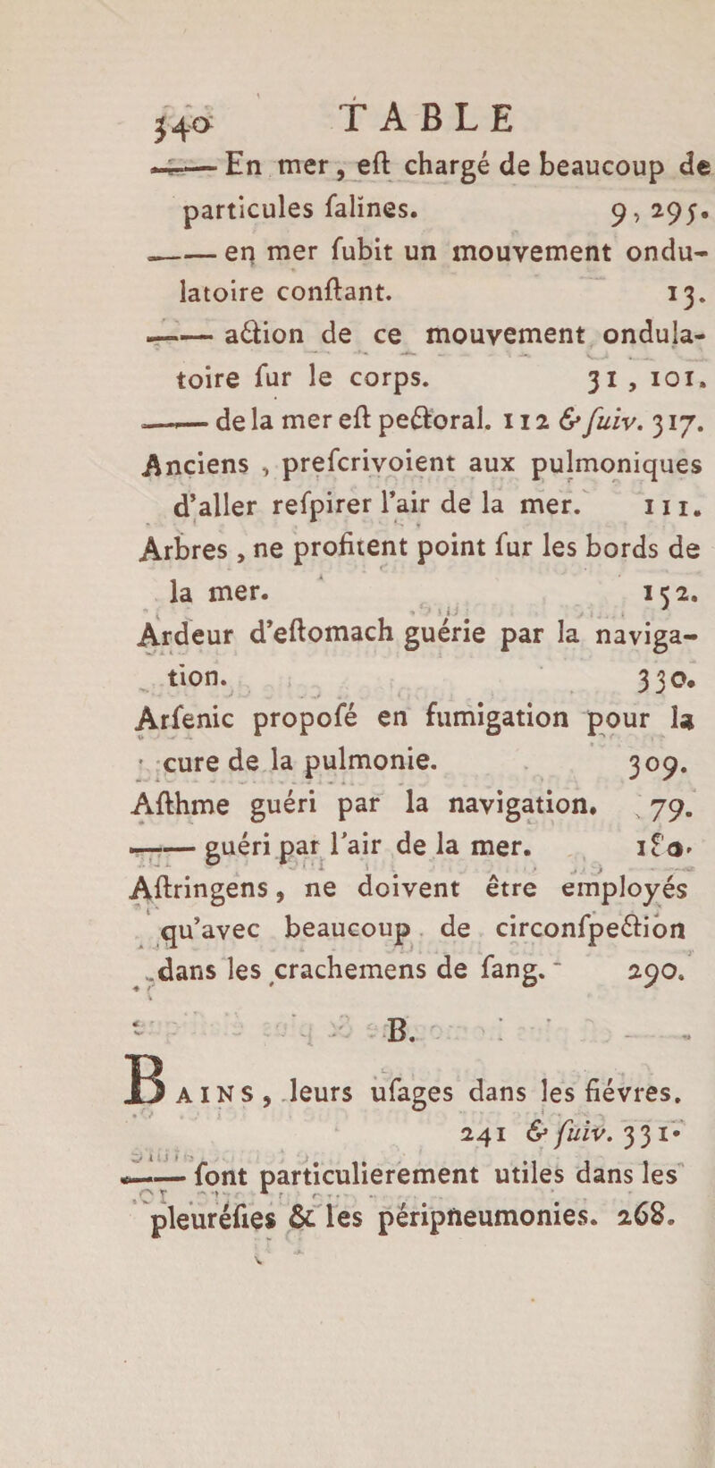 24c> TABLE -4*— En mer, eft chargé de beaucoup de particules falïnes. 9,295. --en mer fubit un mouvement ondu¬ latoire confiant. 13. —— aélion de ce mouvement ondula¬ toire fur le corps. 31, 101. —.— de la mer eft peéloral. 112 & fuiv. 317. Anciens , prefcrivoient aux pulmoniques d’aller refpirer l’air de la mer. 111. Arbres , ne profitent point fur les bords de la mer. 152. Ardeur d’eftomach guérie par la naviga¬ tion. 330. Arfenic propofé en fumigation pour la • cure de la pulmonie. 309. Afthme guéri par la navigation. ; 79. -guéri par l’air de la mer. Aftringens, ne doivent être employés qu’avec beaucoup de circonfpeélion .dans les crachemens de fang.  290. B B. AINS, leurs ufages dans les fièvres. 241 & fuiv. 331- — font particulièrement utiles dans les pleuréfies & les péripneumonies. 268. viui