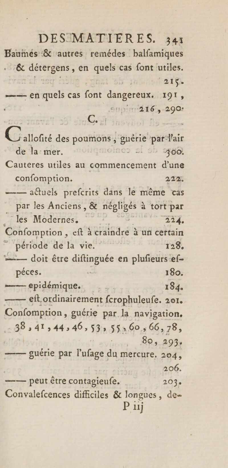 Baumes & autres remèdes baifamiques < 6c détergens, en quels cas font utiles. 2I$* *—- en quels cas font dangereux. 191 , ‘ ‘ !' 216 , 290* c. C allofité des poumons, guérie par fair de la mer. *■ •••- -• 500. Cautères utiles au commencement d’une confomption. 222. —— aéïuels prefcrits dans le même cas par les Anciens, & négligés à tort par les Modernes, - 224, Confomption ,, ed à craindre à un certain période de la vie. 128, — doit être didinguée en plufieurs ef- péces. 180. ——épidémique. . 184. -eft.ordinairement fcrophuîeufe. 201. Confomption, guérie par la navigation. 38,41,44,46,53, 55,60,66,78, • • - 1» 80, 293. -guérie par l’ufage du mercure. 204, 206. -peut être contagieufe. 203. Convalefcences difficiles & longues, de- P iij