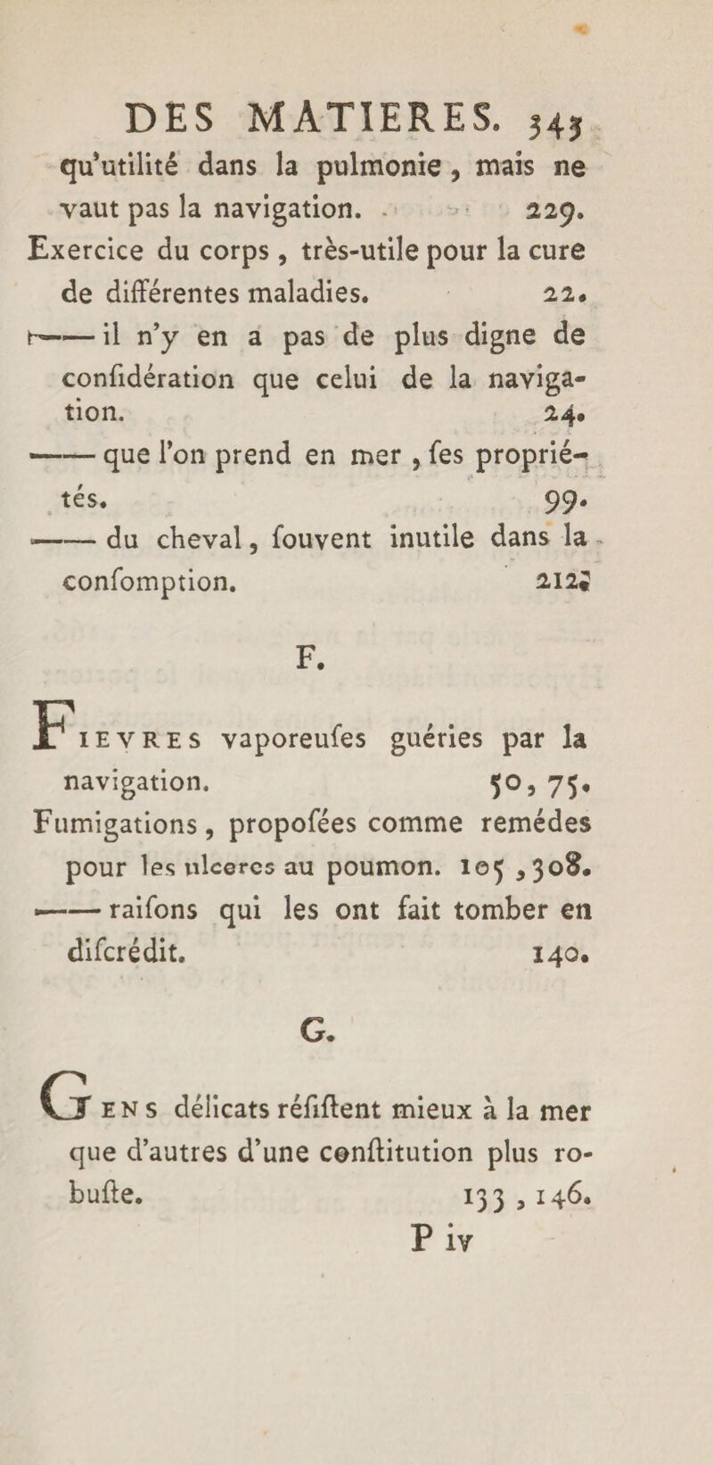 qu’utilité dans la pulmonie, mais ne vaut pas la navigation. 229. Exercice du corps , très-utile pour la cure de différentes maladies. 22* h-il n’y en a pas de plus digne de confidération que celui de la naviga¬ tion. 24. —— que l’on prend en mer , Tes proprié¬ tés. 99. *-- du cheval, fouvent inutile dans la confomption. 212J F. Fièvres vaporeufes guéries par la navigation. 50, 75, Fumigations, propofées comme remèdes pour les ulcères au poumon. 105 ,308. •-raifons qui les ont fait tomber en diferédit. 140. G. G ens délicats réfiffent mieux à la mer que d’autres d’une conffitution plus ro- bufte. 133 , 146. Piv