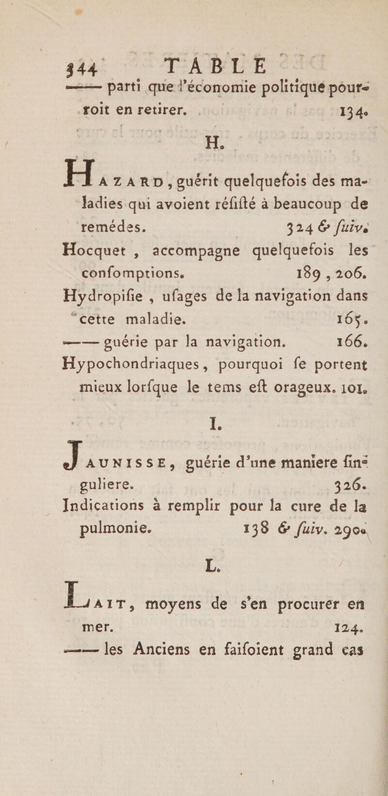 j 44 TABLE — parti que l’économie politique pour* roit en retirer. 134» H. Hazard , guérit quelquefois des ma¬ ladies qui avoient réfifté à beaucoup de remèdes. 324 & fuiv• Hocquet , accompagne quelquefois les confomptions. 189,206. Hydropifie , ufages de la navigation dans cette maladie. 165. »-guérie par la navigation. 166* Hypochondriaques, pourquoi fe portent mieux lorfque le terns eft orageux. 101» I. Jaunisse, guérie d’une maniéré fin® guliere. 326. Indications à remplir pour la cure de la pulmonie. 138 & fuiv. 290* L. Ï~J ait, moyens de s’en procurer en mer. 124. —■— les Anciens en faifoient grand cas