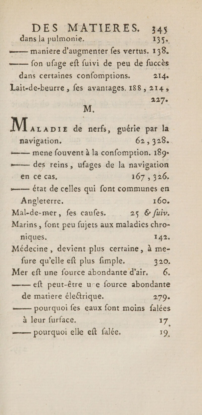 dans la pulmonie. 135. —— maniéré d’augmenter fes vertus. 138* —— Ton ufage eft fuivi de peu de fuccès dans certaines confomptions. 2.14* Lait-de-beurre , fes avantages. 188, 214 » 227. M. Mala die de nerfs, guérie par la navigation. 62,328. ——■ mene fouvent à la confomption. 189» --- des reins, ufages de la navigation en ce cas. 167,326. -—— état de celles qui font communes en Angleterre. 160. Mal-de~mer, fes caufes. 25 & fuiv. Marins, font peu fujets aux maladies chro¬ niques. 142. Médecine, devient plus certaine, à me- fure qu’elle efi plus fimple. 320. Mer eft une fource abondante d’air. 6. —— eft peut-être u e fource abondante de matière éle&rique. 2.79» —— pourquoi fes eaux font moins falées à leur furface. 17 « ——pourquoi elle eft falée. 19^