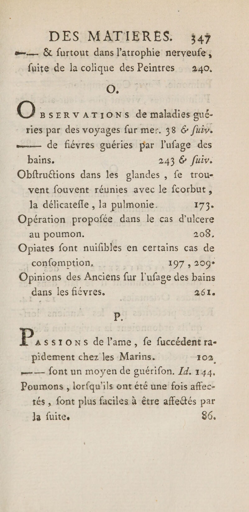 *-— & furtout dans l’atrophie nerveufe , fuite de la colique des Peintres 2.40* O. Obs erv at ion s de maladies gué¬ ries par des voyages fur mer. 38 & fuiv. —■ de fièvres guéries par l’ufage des bains. 243 & fuiv. Obftruéiions dans les glandes , fe trou¬ vent fouvent réunies avec le fcorbut, la délicatefle , la pulmonie. 173. Opération propofée dans le cas d’ulcere au poumon. 208. Opiates font nuifibles en certains cas de confomption, 197,209» Opinions des Anciens fur l’ufage des bains dans les fièvres. 261. P. P assigns de l’ame , fe fuccédent ra¬ pidement chez les Marins. 102^ »-font un moyen de guérifon. Id. 144, Poumons , lorfqu’ils ont été une fois affec¬ tés , font plus faciles à être affeéfés par la fuite* 86»