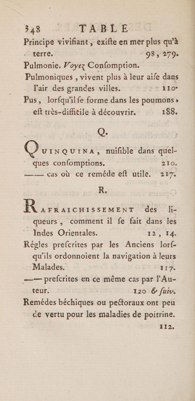 Principe vivifiant, exifle en mer plus qu’à * terre. 98 , 279. Pulmonie. Voye{ Confomption. Pulmoniques , vivent plus à leur ai/e dans l’air des grandes villes. ~ no* Pus, lorfqu’il fe forme dans les poumons * eft très-difficile à découvrir. 188. C3 uiNQUiNA, nuifible dans quel¬ ques confomptions. 210. --cas ou ce remède eft utile. 217. R. R AFRAiCHissEMENT des li¬ queurs , comment il fe fait dans les Indes Orientales. 12, 14. Régies prefcrites par les Anciens lorf- qu’ils ordonnoient la navigation à leurs Malades. 117. -prefcrites en ce même cas par l’Au¬ teur. 120 & fuiv. Remèdes béchiques ou pe&oraux ont peu de vertu pour les maladies de poitrine. 112,