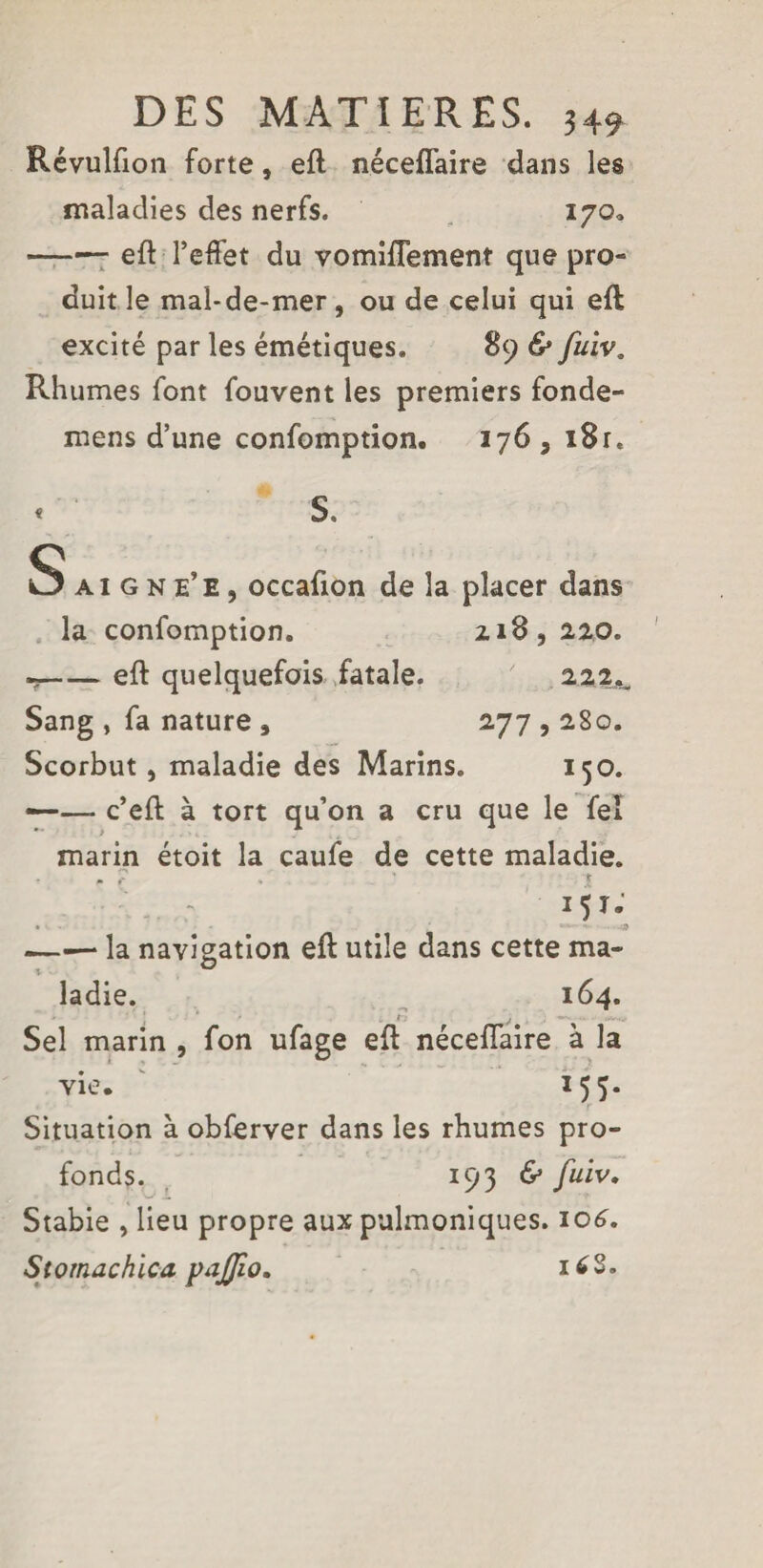 Révulfion forte, eft néceflaire dans les maladies des nerfs. 170, -efl l’effet du vomifFement que pro¬ duit le mal-de-mer , ou de celui qui eft excité par les émétiques. 89 & fuiv„ Rhumes font fouvent les premiers fonde- mens d’une confomption. 176 , 18 r. * S. Saigne’e, occafion de la placer dans la confomption. 218, 2,2.0. --eft quelquefois fatale. 22.2^ Sang , fa nature , 277,280. Scorbut, maladie des Marins. 150. —— c’eft à tort qu’on a cru que le fel marin étoit la caufe de cette maladie. - : *5 . - -- . » —— la navigation eft utile dans cette ma- ladie. 164. Sel marin , fon ufage eft néceflaire à la vie. 155. Situation à obferver dans les rhumes pro¬ fonds. 19 3 ^ /«iv. Stabie , lieu propre aux pulmoniques. 106. Stomachica pajjio. i£S.