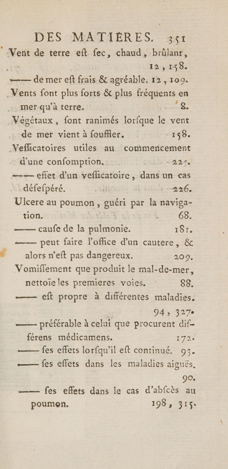 Vent de terre eft fee, chaud, brûlant, , ' 12 ,1^8. *-de mer eft frais & agréable. 12 , 109. Vents font plus forts & plus fréquents en mer qu’à terre. 8. Végétaux , font ranimés lorfque le vent de mer vient à fouiller. 158. Vefficatoires utiles au commencement d’une confomption. - 22% -effet d’un vefîîcatoire , dans un cas défefpéré. - 226. Ulcere au poumon , guéri par la naviga¬ tion. w 68. -caufe de la puîmonie. i8r. ■—— peut faire l’office d’un cautère, & alors n’eft pas dangereux. 2.00. Vomiffement que produit le mal-de-mer, nettoie les premieres voies. 88. -- eft propre à différentes maladies. 94, 327. ——préférable à celui que procurent dif- férens médicamens. 172. --fes effets lorfqu’il eff continué. 93. *——fes effets dans les maladies aiguës. 90. -fes effets dans le cas d’abfcès au poumon. 198, 315.