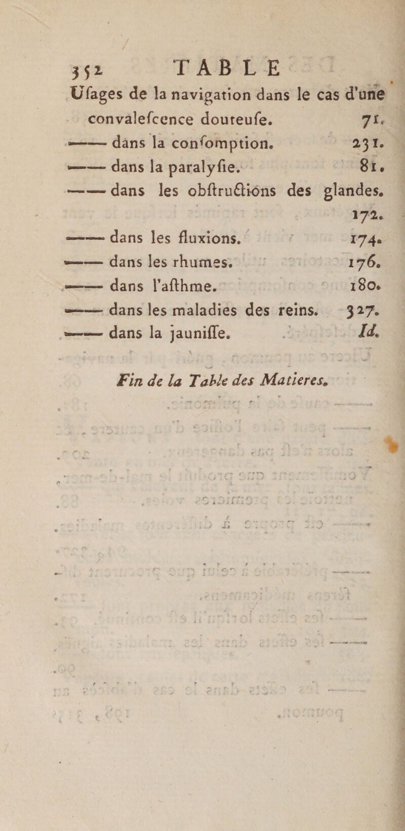 35i TABLE UCages de la navigation dans le cas d’une convalefcence douteufe. 71. —- dans la consomption. 231. ■——dans la paralyse. 81 • -dans les obftru&ions des glandes. 172. —— dans les fluxions. 174. »-dans les rhumes. 176. —— dans l’afthme. 180. —— dans les maladies des reins. 327- «—— dans la jauniffe. I<L * t ' - rx <•. I * T Fin de la Table des Matières. 1; * ry