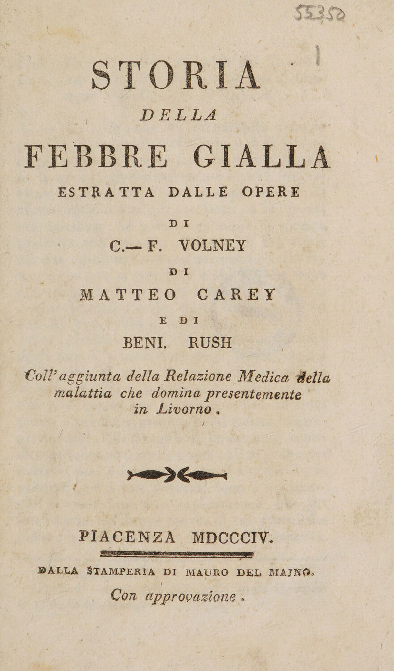 03 Sì STORIA ' ' DELLA FEBBRE GIALLA ESTRATTA DALLE OPERE D I C.— F. VOLNEY D I MATTEO CARET EDI BENI. RUSH Coll3aggiunta della Relazione Medica della malattìa che domina presentemente in Livorno , PIACENZA MDCCCIV. .©alla Stamperia di mauro del maino, i Con approvazione »