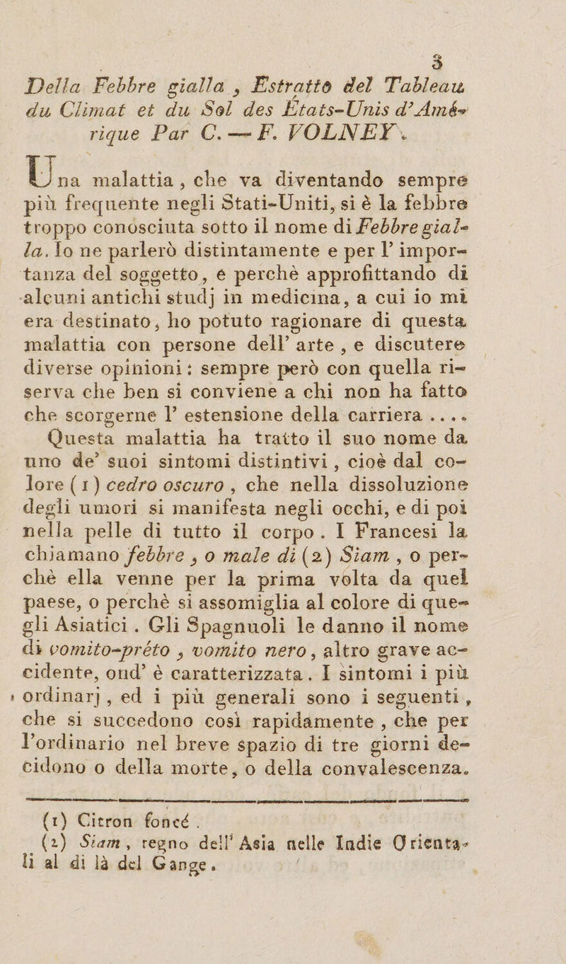 Della Febbre gialla Esitatiti del Tableau dii Climat et dii Sol des Etats-Unis d’Amê rique Par C. — F. VOLNEY\ Una malattia , che va diventando sempre più frequente negli Stati-Uniti, si è la febbre troppo conosciuta sotto il nome di FebbregiaU la. Io ne parlerò distintamente e per l’impor¬ tanza del soggetto, e perchè approfittando di alcuni antichi studj in medicina, a cui io mi era destinato, ho potuto ragionare di questa malattia con persone dell’ arte , e discutere diverse opinioni : sempre però con quella ri¬ serva che ben si conviene a chi non ha fatto che scorgerne 1’ estensione della carriera .... Questa malattia ha tratto il suo nome da imo de’ suoi sintomi distintivi, cioè dal co¬ lore ( i ) cedro oscuro , che nella dissoluzione degli umori si manifesta negli occhi, e di poi nella pelle di tutto il corpo . I Francesi la chiamano febbre o male di (2) Siam , o per¬ chè ella venne per la prima volta da quei paese, 0 perchè si assomiglia al colore di que¬ gli Asiatici . Gli Spagnuoli le danno il nome di vomito-préto , vomito nero, altro grave ac¬ cidente, ond’ è caratterizzata. 1 sintomi i più * ordinarj , ed i più generali sono i seguenti , che si succedono così rapidamente , che per l’ordinario nel breve spazio di tre giorni de¬ cidono o della morte, o della convalescenza» (1) Citron foncé . (1) Siam, regno de!!’Asia nelle Ìndie Orienta* li al dì là del Gange.