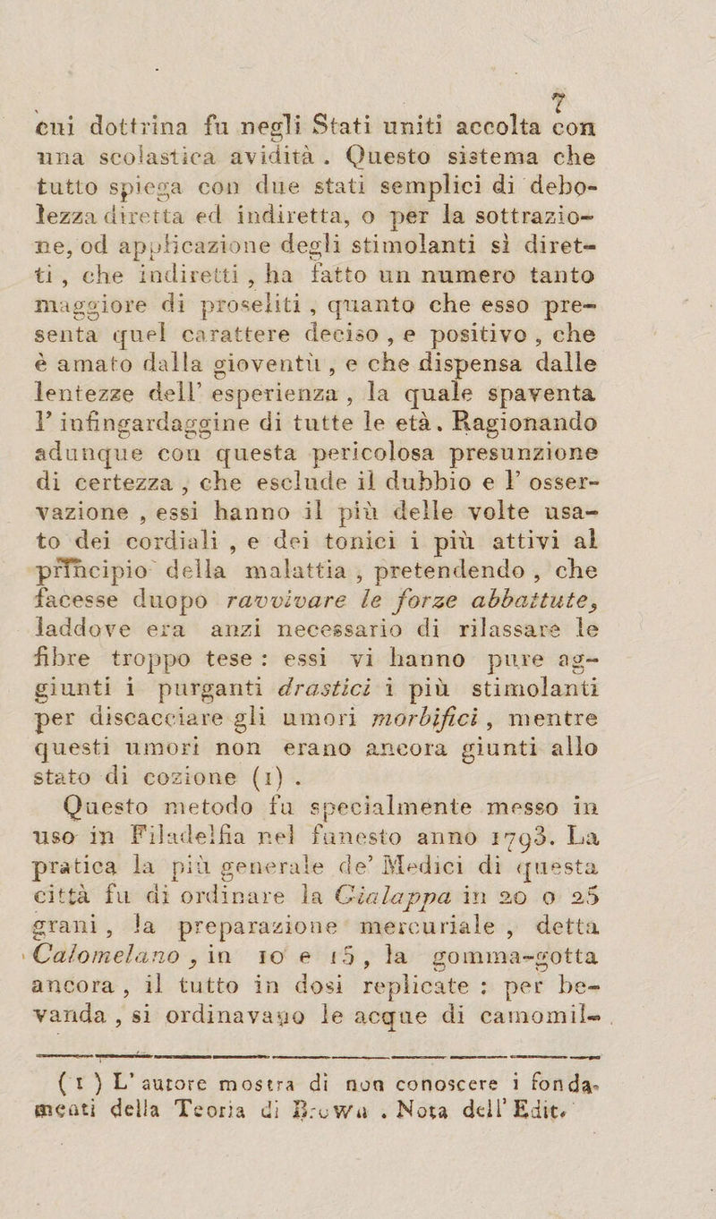 ? cui dottrina fu negli Stati uniti accolta con una scolastica avidità . Questo sistema che tutto spiega con due stati semplici di debo¬ lezza diretta ed indiretta, o per la sottrazio¬ ne, od applicazione degli stimolanti si diret¬ ti , che indiretti , ha fatto un numero tanto maggiore di proseliti , quanto che esso pre¬ senta quel carattere deciso , e positivo , che è amato dalla gioventù , e che dispensa dalle lentezze dell esperienza , la quale spaventa F infingardaggine di tutte le età. Ragionando adunque con questa pericolosa presunzione di certezza , che esclude il dubbio e 1’ osser¬ vazione , essi hanno il più delle volte usa¬ to dei cordiali , e dei tonici i più attivi ai principio della malattia , pretendendo , che facesse duopo ravvivare le forze abbattute 5 laddove era anzi necessario di rilassare le fibre troppo tese : essi vi hanno pure ag¬ giunti i purganti drastici i più stimolanti per discacciare gli umori morbifici , mentre questi umori non erano ancora giunti allo stato di cozione (i) . Questo metodo fu specialmente messo in uso in Filadelfia nel funesto anno 1793. La pratica la più generale de5 Medici di quésta città fu di ordinare la Gialappa in no o no grani , la preparazione mercuriale , detta Calomelano y in io e i5, la gomma-gotta ancora, il tutto in dosi replicate : per be¬ vanda , si ordinavamo le accrue di carnomil- (1 ) L’autore mostra di non conoscere i fonda- ffiçati delia Teoria di BruWu .Nota dell’Edit.