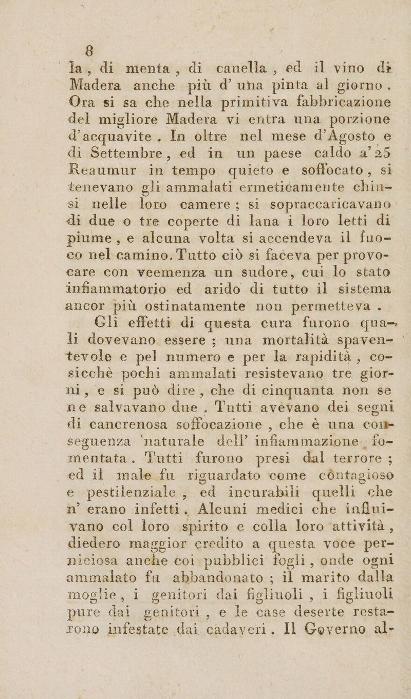 la , di menta , di canella , ed il vino di Madera anche più d’ una pinta al giorno . Ora si sa che nella primitiva fabbricazione del migliore Madera vi entra una porzione d'acquavite . In oltre nel mese d'Agosto e di Settembre, ed in un paese caldo a’ 2o Reaumur in tempo quieto e soffocato, si tenevano gli ammalati ermeticamente chiu¬ si nelle loro camere ; si sopraccaricavano di due o tre coperte di lana i loro letti di piume , e alcuna volta si accendeva il fuo¬ co nel camino. Tutto ciò si faceva per provo¬ care con veemenza un sudore, cui lo stato infiammatorio ed arido di tutto il sistema ancor più ostinatamente non permetteva . Gli effetti di questa cura furono qua-, li dovevano essere ; una mortalità spaven¬ tevole e pel numero e per la rapidità , co¬ sicché pochi ammalati resistevano tre gior¬ ni , e si può dire , che di cinquanta non se ne salvavano due , Tutti avevano dei segni di cancrenosa soffocazione , che è una con¬ seguenza naturale dell’ infiammazione fo¬ mentata . Tutti furono presi dal terrore ; ed il male fu riguardato come contagioso e pestilenziale , ed incurabili quelli che n’ erano infetti . Alcuni medici che infilii- vano col loro spirito e colla loro attività , diedero maggior credito a questa voce per¬ niciosa anche coi pubblici fogli , onde ogni ammalato fu abbandonato ; il marito dalla moglie , i genitori dai figliuoli , i figliuoli pure dai genitori , e le case deserte resta¬ rono infestate dai cadaveri. Il Governo al-