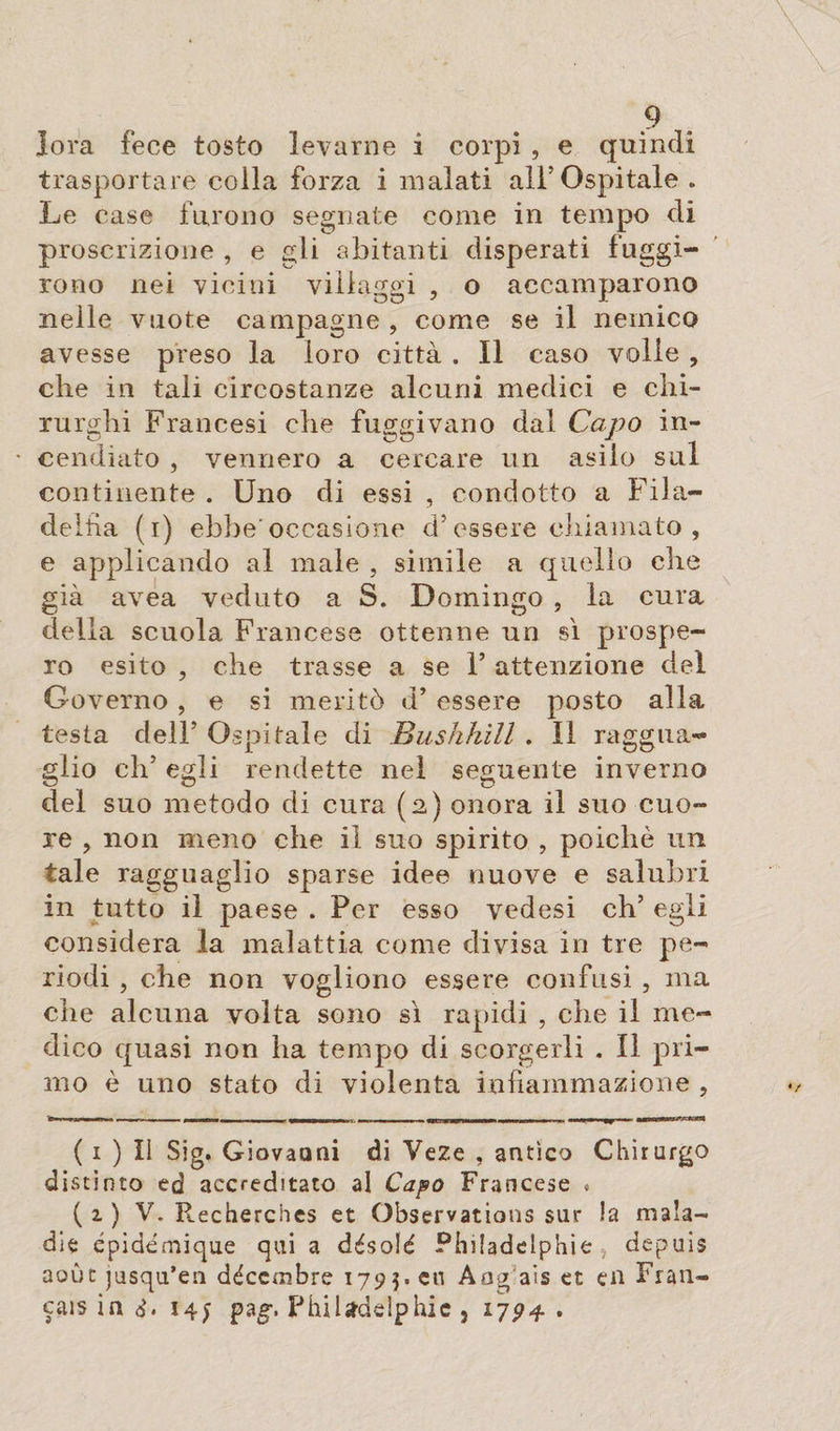 lora fece tosto levarne i corpi , e quindi trasportare colla forza i malati all’Ospitale . Le case furono segnate come in tempo di proscrizione , e gli abitanti disperati fuggi¬ rono nei vicini villaggi , o accamparono nelle vuote campagne , come se il nemico avesse preso la loro città . Il caso volle , che in tali circostanze alcuni medici e chi¬ rurghi Francesi che fuggivano dal Capo in- • cendiato , vennero a cercare un asilo sul continente . Uno di essi , condotto a Fila¬ delfia (i) ebbe occasione d* essere chiamato , e applicando al male , simile a quello che già avea veduto a S. Domingo , la cura della scuola Francese ottenne un sì prospe¬ ro esito , che trasse a se 1’ attenzione del Governo , e si meritò d’ essere posto alla testa delF Ospitale di Bushhill . Il raggua¬ glio eh5 egli rendette nel seguente inverno del suo metodo di cura (2) onora il suo cuo¬ re ? non meno che il suo spirito , poiché un tale ragguaglio sparse idee nuove e salubri in tutto il paese . Per esso vedesi eh’ egli considera la malattia come divisa in tre pe¬ riodi , che non vogliono essere confusi , ma che alcuna volta sono sì rapidi , che il me¬ dico quasi non ha tempo di scorgerli . Il pri¬ mo è uno stato di violenta infiammazione , ( i ) Il Sig. Giovaani di Veze , antico Chirurgo distinto ed accreditato al Capo Francese » ( 1 ) V. Recherches et Observations sur la mala¬ die épidémique qui a désolé Philadelphie , depuis août jusqu’en décembre 1795. en Aog ais et en Fran¬ çais in I4f pag\ Philadelphie 5 1794 .