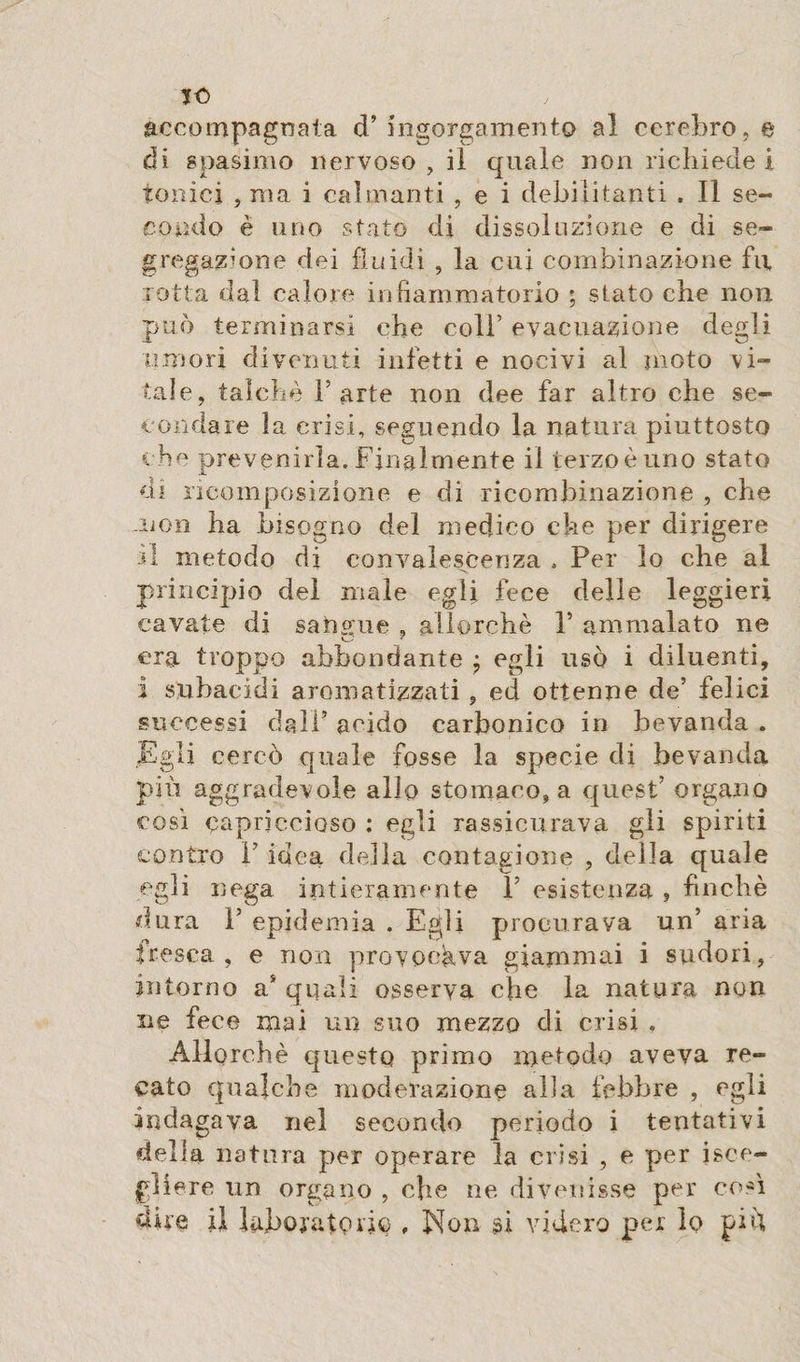 JO accompagnala d’ ingorgamento al cerebro, e di spasimo nervoso , il quale non richiede i tonici , ma i calmanti , e i debilitanti . Il se¬ condo è uno stato di dissoluzione e di se¬ gregai; on e dei fluidi , la cui combinazione fu rotta dal calore infiammatorio ; stato che non può terminarsi che coll’ evacuazione degli umori divenuti infetti e nocivi al moto vi¬ tale, talché Tarte non dee far altro che se¬ condare la crisi, seguendo la natura piuttosto c he prevenirla. Finalmente il terzo è uno stato di ricomposizione e di ricombinazione , che non ha bisogno del medico che per dirigere ri metodo di convalescenza » Per lo che al principio del male egli fece delie leggieri cavate di sangue , allorché T ammalato ne era troppo abbondante ; egli usò i diluenti, i subacidi aromatizzati , ed ottenne de’ felici successi dall’ acido carbonico in bevanda . Egli cercò quale fosse la specie di bevanda più agg radevole allo stomaco, a quest’ organo così capriccioso : egli rassicurava gli spiriti contro T idea della contagione , della quale egli nega intieramente F esistenza , finché dura T epidemia . Egli procurava un’ aria fresca, e non provocava giammai i sudori, intorno a* quali osserva che la natura non ne fece mai un suo mezzo di crisi . Allorché questo primo metodo aveva re¬ cato qualche moderazione alla febbre , egli indagava nel secondo periodo i tentativi della natura per operare la crisi , e per isce- jgìiere un organo , che ne divenisse per così dire il laboratorio , Non si videro per lo più