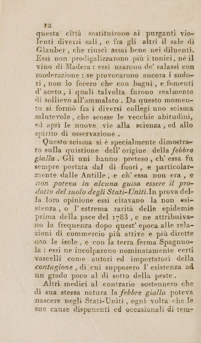 J2 questa città sostituirono ai purganti vio¬ lenti diversi sali , e fra gli altri il sale di Glauber , che riuscì assai bene nei diluenti. Essi non prodigalizzarono più i tonici, nè il vino di Madera : essi usarono de’ salassi con moderazione : se provocarono ancora i sudo¬ ri , non lo fecero che con bagni , e fomenti d’ aceto , i quali talvolta furono realmente di sollievo all’ammalato . Da questo momen¬ to si formò fra i diversi collegi uno scisma salutevole , che scosse le vecchie abitudini, ed aprì le nuove vie alla scienza , ed allo •spirito di osservazione . Questo scisma si è specialmente dimostra¬ to sulla quistione dell’origine della febbre gialla, . Gli uni hanno preteso , di’ essa fu sempre portata dal di fuori , e particolar¬ mente dalle Antille , e eh’ essa non era , e non poteva in alcuna guisa essere il pro¬ dotto del suolo degli Stati-Uniti .In prova del¬ ia loro opinione essi citavano la non esi¬ stenza , o ì’ estrema rarità delle epidemie prima della pace del 1788 , e ne attribuiva¬ no la frequenza dopo quest’ epoca alle rela¬ zioni di commercio più attive e più dirette con le isole , e con la terra ferma Spaglino¬ la : essi ne incolparono nominatamente certi vascelli come autori ed importatori della contagions , di cui supposero F esistenza ad un grado poco al di sotto della peste . Altri medici al contrario sostennero che eli sua stessa natura la febbre gialla poteva nascere negli Stati-Uniti , ogni volta die le. sue cause disponenti ed occasionali di tem~