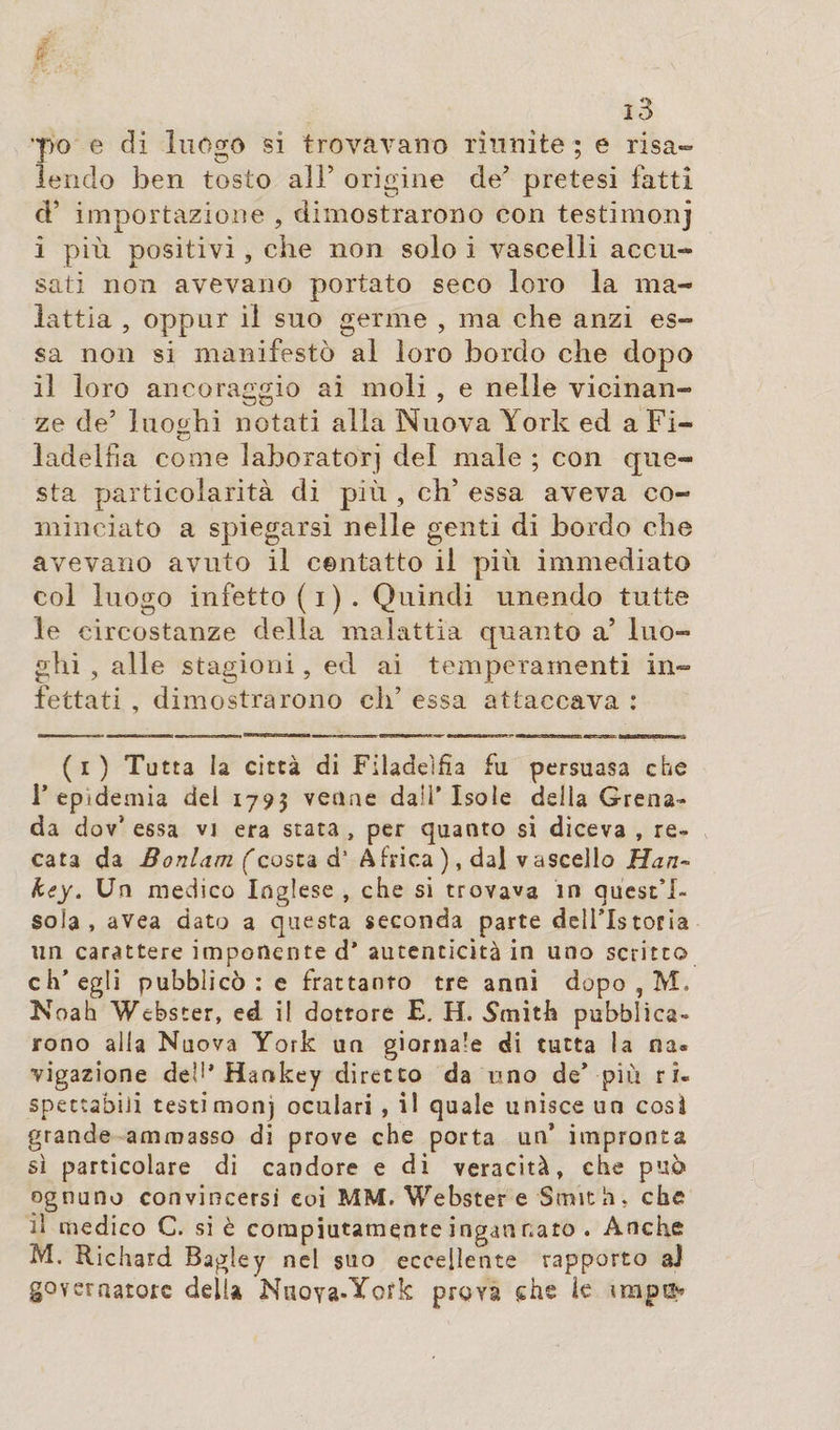 •po e di luogo si trovavano riunite ; e risa» Icndo ben tosto all’ origine de’ pretesi fatti d’ importazione , dimostrarono con testimoni i più positivi, che non solo i vascelli accu¬ sati non avevano portato seco loro la ma¬ lattia , oppur il suo germe , ma che anzi es¬ sa non si manifestò al loro bordo che dopo il loro ancoraggio ai moli , e nelle vicinan¬ ze de’ luoghi notati alla Nuova Ùork ed a Fi- ladelfia come laboratori del male ; con que¬ sta particolarità di più , eh’ essa aveva co¬ minciato a spiegarsi nelle genti di bordo che avevano avuto il contatto il più immediato col luogo infetto (i). Quindi unendo tutte le circostanze della malattia quanto a’ luo¬ ghi , alle stagioni, ed ai temperamenti in¬ fettati , dimostrarono eh’ essa attaccava : (i) Tutta la città di Filadelfia fu persuasa che 1’ epidemia dei 1795 venne dall’ Isole della Grena¬ da dov* essa vj era stata , per quanto si diceva , re¬ cata da Bonlcim (costa d* Africa ), dal vascello Han~ key. Un medico Inglese , che si trovava in quest’i¬ sola , avea dato a questa seconda parte dell’Istoria un carattere imponente d* autenticità in uno scritto ch’egli pubblicò : e frattanto tre anni dopo , M, Noah Webster, ed il dottore E. H. Smith pubblica¬ rono alla Nuova York un giornale di tutta la na« ■vigazione del'* Hankey diretto da uno de’ più ri¬ spettabili testimony oculari , il quale unisce un così grande ammasso di prove che porta un’ impronta sì particolare di candore e di veracità, che può ognuno convincersi eoi MM, Webster e Smith, che il medico C. si è compiutamente ingannato . Anche M. Richard Bagley nel suo eccellente rapporto aJ governatore delia Nuoya-York prova che ie imp®*