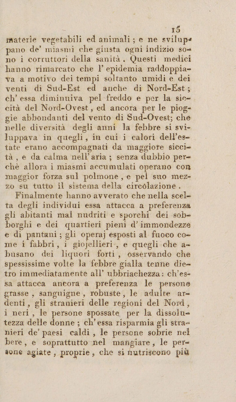ï5 materie vegetabili ed animali ; e ne sviìup* pano de’ miasmi die giusta ogni indizio so¬ no i corruttori della sanità . Questi medici hanno rimarcato che F epidemia raddoppia-* va a motivo dei tempi soltanto umidi e dei venti di Sud-Est ed anche di Nord-Est ; eh’ essa diminuiva pel freddo e per la sic¬ cità del Nord-Ovest, ed ancora per le piog- gie abbondanti del vento di Sud-Ovest; che nelle diversità degli anni la febbre si svi¬ luppava in quegli i in cui i calori dell’es¬ tate erano accompagnati da maggiore sicci¬ tà , e da calma nell’ aria ; senza dubbio per¬ chè allora i miasmi accumulati operano con. maggior forza sul polmone , e pel suo mez¬ zo su tutto il sistema della circòlazione . Finalmente hanno avverato che nella scel¬ ta degli individui essa attacca a preferenza gli abitanti mal nudriti e sporchi dei sob¬ borghi e dei quartieri pieni d’immondezze e di pantani ; gli operaj esposti al fuoco co¬ me i fabbri , i giojellieri , e quegli che a- busano dei liquori forti , osservando che spessissime volte la febbre gialla tenne die¬ tro immediatamente all’ ubbriachezza: difes¬ sa attacca ancora a preferenza le persone grasse , sanguigne , robuste , le adulte ar¬ denti , gli stranieri delle regioni del Nord * i neri , le persone spossate per la dissolti-* tezza delle donne ; eh’essa risparmia gli stra^ meri de’ paesi caldi , le persone sobrie nel bere , e soprattutto nel mangiare , le per¬ sone agiate , proprie ? che si nutriscono più,