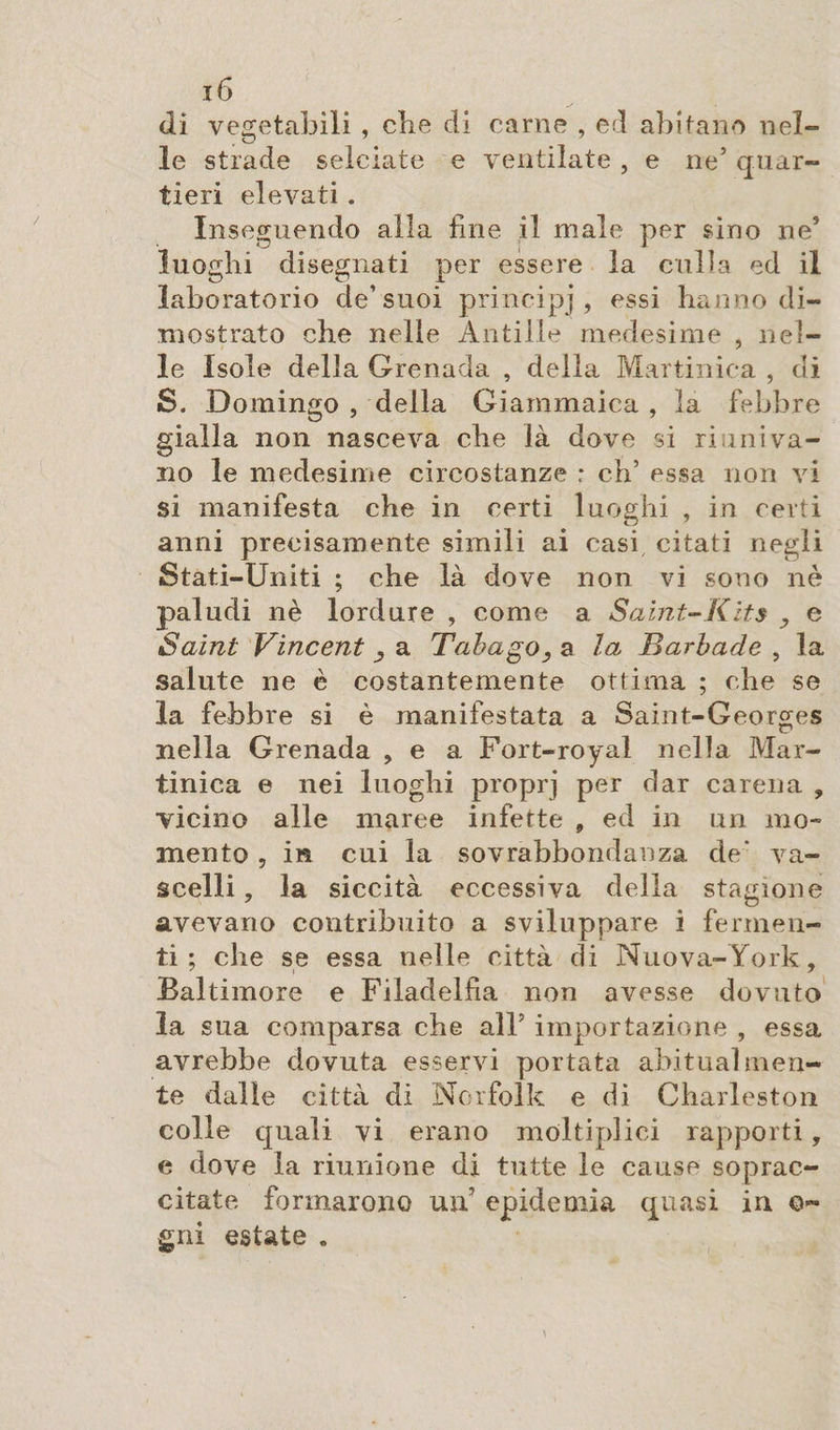 di vegetabili , che di carne , ed abitano nel¬ le strade selciate e ventilate, e ne’ quar¬ tieri elevati. Inseguendo alla fine il male per sino ne’ luoghi disegnati per essere la culla ed il laboratorio de’suoi principi, essi hanno di¬ mostrato che nelle Antille medesime , nel¬ le Isole della Grenada , della Martinica , di S. Domingo , della Giammaica , la febbre gialla non nasceva che là dove si riuniva¬ no le medesime circostanze : eh’ essa non vi si manifesta che in certi luoghi , in certi anni precisamente simili ai casi citati negli Stati-Uniti ; che là dove non vi sono nè paludi nè lordure , come a Saint-Kits , e Saint Vincent a Tabago, a la Barbade , la salute ne è costantemente ottima ; che se la febbre si è manifestata a Saint-Georges nella Grenada , e a Fort-royal nella Mar¬ tinica e nei luoghi proprj per dar carena , vicino alle maree infette „ ed in un mo¬ mento , in cui la sovrabbondanza de' va¬ scelli , la siccità eccessiva della stagione avevano contribuito a sviluppare i fermen¬ ti ; che se essa nelle città di Nuova-York, Baltimore e Filadelfia non avesse dovuto la sua comparsa che all’ importazione , essa avrebbe dovuta esservi portata abitualmen¬ te dalle città di Norfolk e di Charleston colle quali vi erano moltiplica rapporti, e dove la riunione di tutte le cause soprac¬ citate formarono un epidemia quasi in ©~ g ni estate .