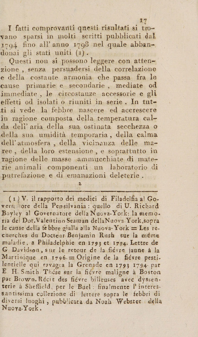 I fatti comprovatiti questi risultati si tro¬ vano sparsi in molti scritti pubblicati dal 3794 fino all’anno 1798 nel quale abban¬ donai gli stati uniti (1) . Questi non si possono leggere con atten¬ zione , senza persuadersi della correlazione e delia costante armonia cbe passa fra le cause primarie e secondarie , mediate od immediate , le circostanze accessorie e gli effetti od isolati o riuniti in serie . In tut¬ ti si vede la febbre nascere ed accrescere in ragione composta della temperatura cal¬ da deli’ aria della sua ostinata secchezza o della sua umidità temperarla , della calma dell’atmosfera , della vicinanza delle ma¬ ree , delia loro estensione , e soprattutto in ragione delle masse ammucchiate di mate¬ rie animali componenti un laboratorio di putrefazione e di emanazioni deleterie . 2 ( 1 ) V. il rapporto dei medici di Filadelfia al Go¬ vern: ore della Pensilvania : quello di U. Richard Boyiey al Governatore della Nuova-York; la memo* ria dei Dot.Valentino Seaman dellaNuova York,sopra le cause della febbre gialla alla Nuova-York = Les re» cnerches du Docteur Benjamin Rush suc la même maladie, a Philadelphie en 1793 et l794 lettre de G Davidson, sur le retour de la fièvre jaune à la M artitiique en 1796,= Origine de la fièvre pesti¬ lentielle qui ravagea la Grenade en 1793 1794- car E H. Smith Thèse sur la fièvre maligne à Boston par Brown. Réci t des fièvre bilieuses avec dyssen» terie à Sheffield, per le Buel : finalmente f interes¬ santissima collezione di lettere sopra le febbri di diversi luoghi, pubblicata da Noah Webster della Nuoya-York.