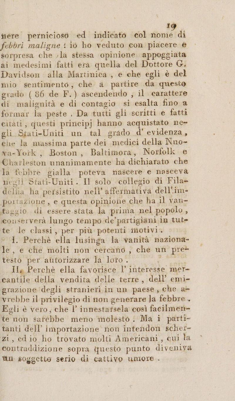 *9 nere pernicioso ed indicato col nome di febbri maligne ì io ho veduto con piacere è sorpresa che la stessa opinione appoggiata ai medesimi fatti era quella del Dottore G* Davidson alia Martinica , e che egli è dei mio sentimento , che a partire eia questo grado ( 86 de F. ) ascendendo , il carattere di malignità e di contagio si esalta fino a formar la peste . Da tutti gli scritti e fatti citati , questi principi hanno acquistato ne¬ gli Stati-Uniti un tal grado d’ evidenza, die la massima parte dei medici della IN uo¬ va-York , Boston , Baltimora, Norfolk e Charleston unanimamente ha dichiarato che la febbre gialla poteva nascere e nasceva negli Stati-Uniti . Il solo collegio di Fila- dehia ha persistito nell* affermativa delF.im- poirazione , e questa opinione che ha il van¬ taggio ili essere stata la prima nel popolo , conserverà lungo tempo de’partigiàni in tut¬ te le classi , per più potenti motivi . 1. Perchè ella lusinga la vanità naziona¬ le , e che molti non cercano , che un pre¬ testo per autorizzare la loro . IL Perchè ella favorisce F interesse mer¬ cantile della vendita delle terre , dell’ emi¬ grazione degli stranieri in un paese , che a- vrehbe il privilegio di non generare la febbre Egli è vero, che F innestarsela così facilmen¬ te non sarebbe meno molesto . Ma i parti¬ tanti dell’ importazione non intendon scher¬ zi , cd io ho trovato molti Americani , cui la contraddizione sopra questo punto diveniva tin soggetto serio di cattivo umore «