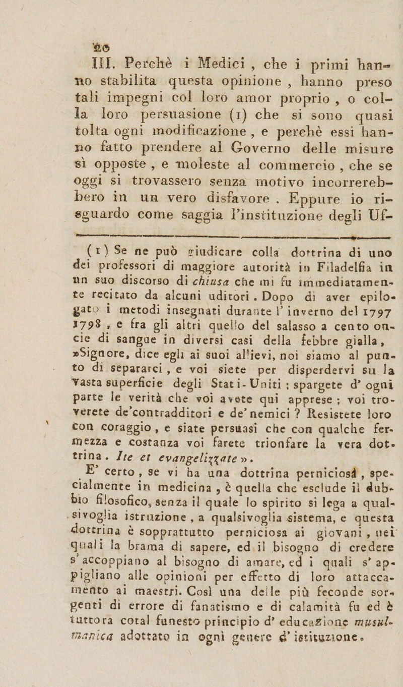 no stabilita questa opinione , hanno preso tali impegni col loro amor proprio , o col¬ la loro persuasione (i) che si sono quasi tolta ogni modificazione , e perchè essi han¬ no fatto prendere ai Governo delle misure sì opposte , e moleste al commercio , che se oggi si trovassero senza motivo incorrereb¬ bero in un vero disfavore . Eppure io ri¬ sguardo come saggia Pinstituzione degli Uf- ( i ) Se ne può giudicare colla dottrina di uno dei professori di maggiore autorità in Filadelfia in un suo discorso di chiusa che mi fu immediatamen¬ te recitato da alcuni uditori . Dopo di aver epilo¬ gato i metodi insegnati durante V inverno del 1797 » e tra gli altri quello del salasso a cento on¬ de di sangue in diversi casi della febbre gialla, «Signore, dice egli ai suoi al’ievi, noi siamo al pun¬ to di separarci , e voi siete per disperdervi su la Vasta superfìcie degli Stat i- Uniti ; spargete d* ogni parte ie verità che voi avete qui apprese; voi tro¬ verete de’contradditori e de’nemici ? Resistete loro con coraggio , e siate persuasi che con qualche fer¬ mezza e costanza voi farete trionfare la vera dot¬ trina. Ite et evangelizzate » . E certo , se vi ha una dottrina perniciosà , spe¬ cialmente in medicina , è quella che esclude il dub¬ bio filosofico, senza il quale Io spirito si lega a qual¬ sivoglia istruzione , a qualsivoglia -sistema, e questa dottrina è sopprattutto perniciosa ai giovani , nei quali la brama di sapere, ed il bisogno di credere s accoppiano al bisogno di amare, ed i quali s’ ap¬ pigliano alle opinioni per effetto di loro attacca¬ mento ai maestri. Così una deile più feconde sor¬ genti di errore di fanatismo e di calamità fu ed è tuttora cotai funesto principio d’ educazione musai- manica adottato in ogni genere d’istituzione.
