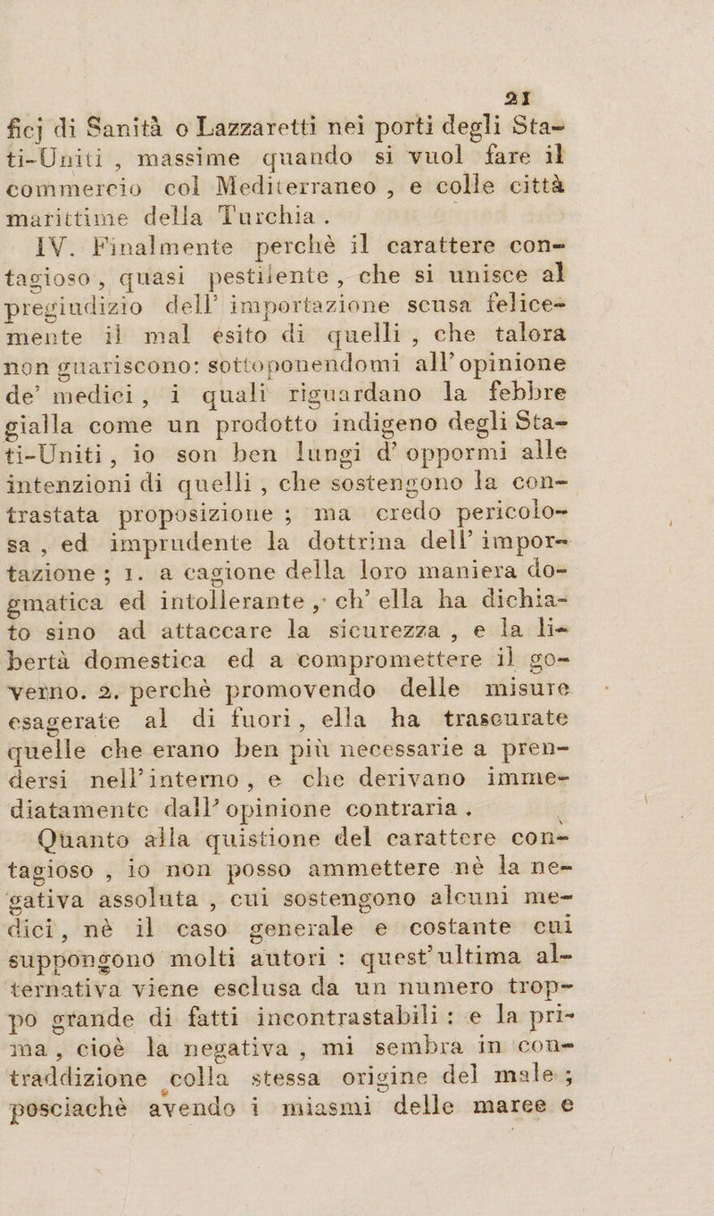 ficj &lt;3i S anità o Lazzaretti nei porti degli Sta¬ ti-Uniti , massime quando si vuol fare il commercio col Mediterraneo , e colie città marittime della Turchia . IV. Finalmente perchè il carattere con¬ tagioso , quasi pestilente , che si unisce al pregiudizio dell5 importazione scusa felice¬ mente il mal esito di quelli , che talora non guariscono: sottoponendomi all’opinione de’ medici , i quali riguardano la febbre gialla come un prodotto indigeno degli Sta¬ ti-Uniti , io son ben lungi d5 oppormi alle intenzioni di quelli , che sostengono la con¬ trastata proposizione ; ma credo pericolo¬ sa , ed imprudente la dottrina dell5 impor¬ tazione ; i. a cagione della loro maniera do¬ gmatica ed intollerante , eli5 ella ha dichia- to sino ad attaccare la sicurezza , e la li¬ bertà domestica ed a compromettere il go¬ verno. 2. perchè promovendo delle misure esagerate al di fuori, ella ha trascurate quelle che erano ben più necessarie a pren¬ dersi nell’interno, e che derivano imme¬ diatamente dalP opinione contraria. Quanto alia quistione del carattere con¬ tagioso , io non posso ammettere nè la ne¬ gativa assoluta , cui sostengono alcuni me- dici , nè il caso generale e costante cui suppongono molti autori : quest5ultima al¬ ternativa viene esclusa da un numero trop¬ po grande di fatti incontrastabili : e la pri¬ ma. , cioè la negativa , mi sembra in con¬ traddizione colla stessa origine del male ; lìt posciachè avendo i miasmi delle maree e