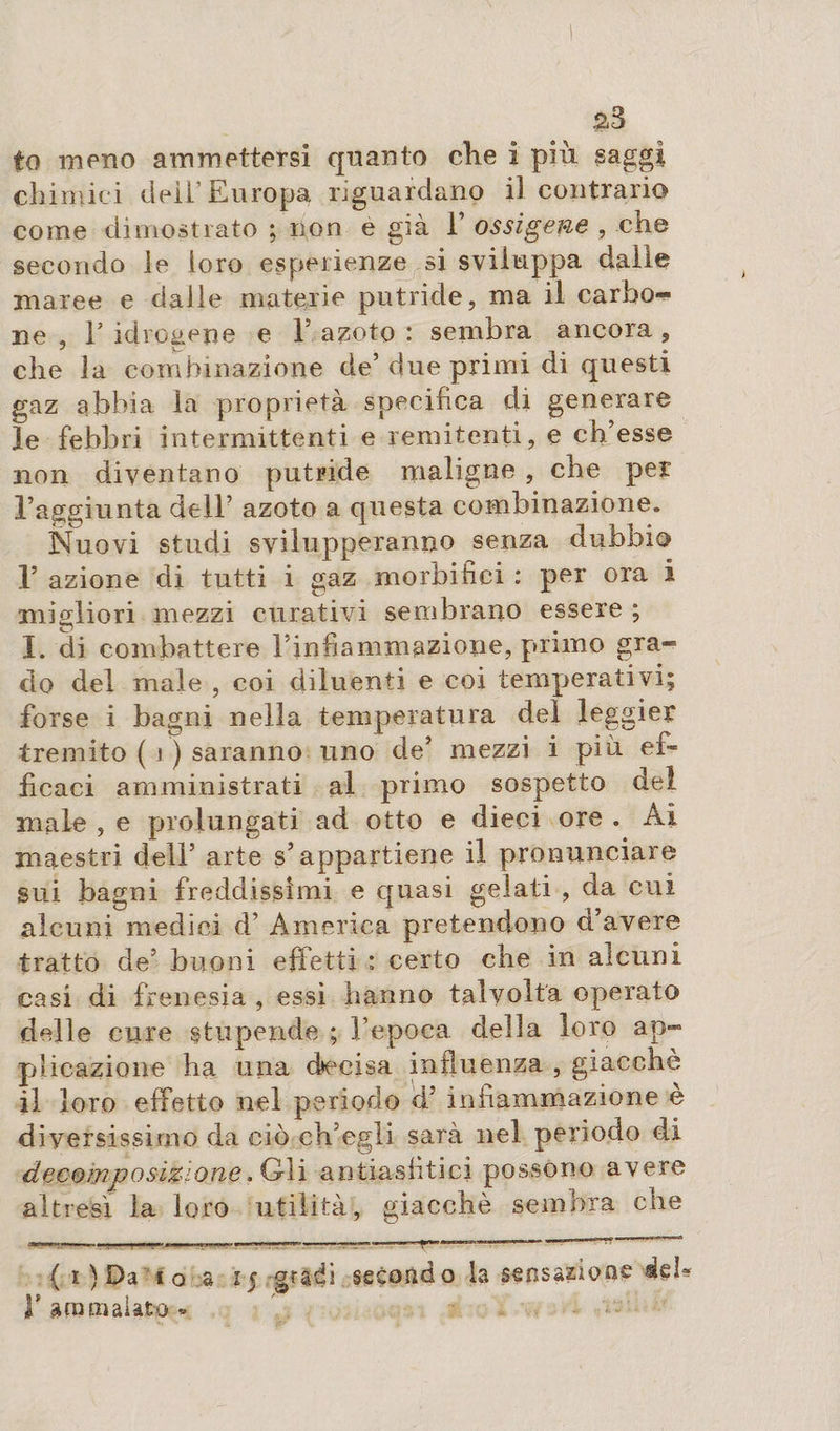 s3 to meno ammettersi quanto che i più saggi chimici deli’Europa riguardano il contrario come dimostrato ; non e già F ossigenò , che secondo le loro esperienze si sviluppa dalie maree e dalle materie putride, ma il carbo^ ne , F idrogene e F azoto : sembra ancora , che la combinazione de’due primi di questi gaz abbia la proprietà specifica di generare le febbri intermittenti e remit en ti, e ch’esse non diventano putride maligne , che per l’aggiunta dell’ azoto a questa combinazione. Nuovi studi svilupperanno senza dubbio F azione di tutti i gaz morbifici : per ora i migliori mezzi curativi sembrano essere ; I. di combattere Finfiammazione, primo gra¬ do del male , coi diluenti e coi temperativi; forse i bagni nella temperatura del leggier tremito ( j ) saranno uno de’ mezzi i piu ei~ fìcaci amministrati al primo sospetto del male , e prolungati ad otto e dieci ore . Ai maestri dell’ arte s’appartiene il pronunciare sui bagni freddissimi e quasi gelati , da cui alcuni medici d’ America pretendono a avere tratto de’ buoni effetti : certo che in alcuni casi di frenesia , essi hanno talvolta operato delle cure stupende ; l’epoca della loro ap¬ plicazione ha una decisa influenza , giacché il loro effetto nel periodo d’ infiammazione e diversissimo da ciò ch’egli sarà nel periodo di decomposizione. Gli antiasfìtici possono avere altresì la loro utilità, giaccia è sembra che - —. --——r—~ r~r~- ?..’..- ( i ) Da io a 15 gradi secondo la sensazione deb F gremì aiata *