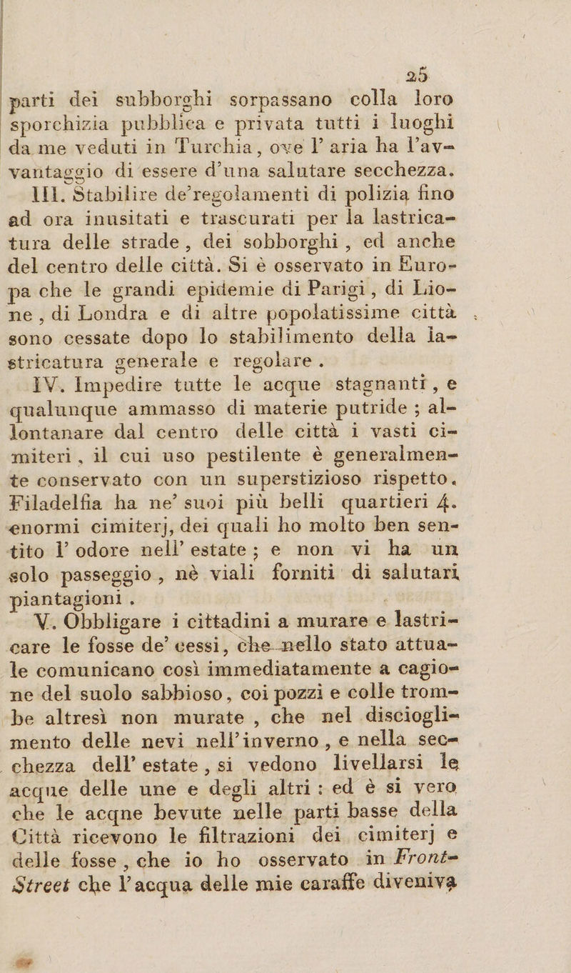 parti dei subborghi sorpassano colla loro sporehizia pubblica e privata tutti i luoghi da me veduti in Turchia, ove Y aria ha Tav- vantaggio di essere d’una salutare secchezza. III. Stabilire de’regolamenti di polizia imo ad ora inusitati e trascurati per la lastrica¬ tura delle strade , dei sobborghi , ed anche del centro delle città. Si è osservato in Euro¬ pa che le grandi epidemie di Parigi, di Lio¬ ne , di Londra e di altre popolatissime città sono cessate dopo lo stabilimento delia la¬ stricatura generale e regolare . IV. Impedire tutte le acque stagnanti , e qualunque ammasso di materie putride ; al¬ lontanare dal centro delle città i vasti ci¬ miteri , il cui uso pestilente è generalmen¬ te conservato con un superstizioso rispetto, Filadelfia ha ne’ suoi più belli quartieri 4* enormi cimiterj, dei quali ho molto ben sen¬ tito T odore nell’ estate $ e non vi ha un solo passeggio , nè viali fomiti di salutari piantagioni . V. Obbligare i cittadini a murare e lastri¬ care le fosse de’ cessi, cheneìlo stato attua¬ le comunicano così immediatamente a cagio¬ ne del suolo sabbioso, coi pozzi e colle trom¬ be altresì non murate , che nel disciogli¬ mento delle nevi nell’inverno, e nella sec¬ chezza dell’ estate , si vedono livellarsi le acque delle une e degli altri : ed è si vero che le acqne bevute nelle parti basse della Città ricevono le filtrazioni dei cimiterj e delle fosse , che io ho osservato in Front- Street cl^e l’acqua delle mie caraffe diveniva