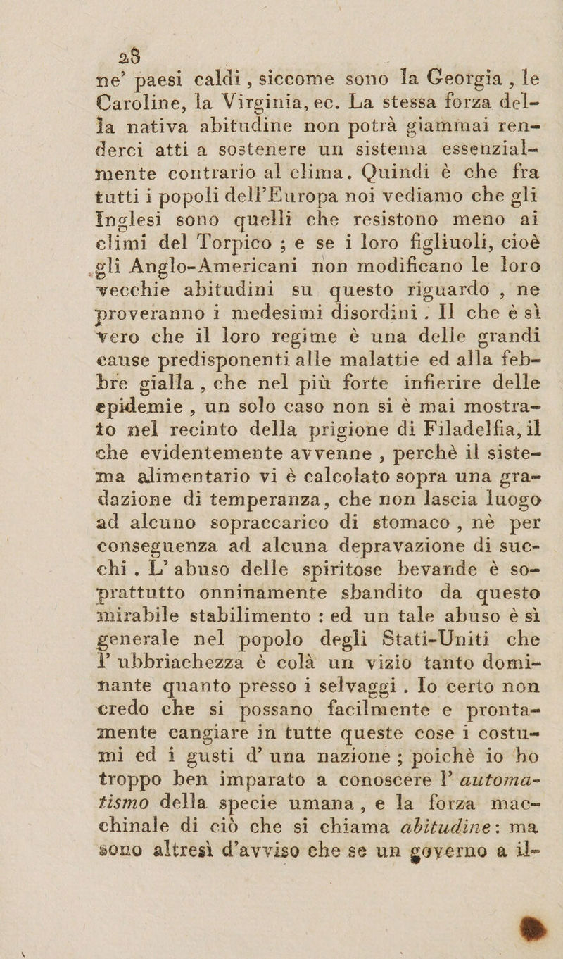 ne’ paesi caldi, siccome sono la Georgia , le Caroline, la Virginia, ec. La stessa forza del¬ la nativa abitudine non potrà giammai ren¬ derci atti a sostenere un sistema essenzial¬ mente contrario al clima. Quindi è che fra tutti i popoli dell’Europa noi vediamo che gli Inglesi sono quelli che resistono meno ai climi del Torpico ; e se i loro figliuoli, cioè gli Anglo-Americani non modificano le loro vecchie abitudini su questo riguardo , ne proveranno i medesimi disordini . Il che è sì vero che il loro regime è una delle grandi cause predisponenti alle malattie ed alla feb¬ bre gialla , che nel più forte infierire delle epidemie , un solo caso non si è mai mostra¬ to nei recinto della prigione di Filadelfia, il che evidentemente avvenne , perchè il siste¬ ma alimentario vi è calcolato sopra una gra¬ dazione di temperanza, che non lascia luogo ad alcuno sopraccarico di stomaco , nè per conseguenza ad alcuna depravazione di suc¬ chi . L5 abuso delle spiritose bevande è so¬ prattutto onninamente sbandito da questo mirabile stabilimento : ed un tale abuso è sì generale nel popolo degli Stati-Uniti che P ubbriachezza è colà un vizio tanto domi¬ nante quanto presso i selvaggi . Io certo non credo che si possano facilmente e pronta¬ mente cangiare in tutte queste cose i costu¬ mi ed i gusti d’ una nazione ; poiché io ho troppo ben imparato a conoscere 1* automa- tismo della specie umana , e la forza mac¬ chinale di ciò che si chiama abitudine : ma &amp;Qno altresì d’avviso che se un governo a il-