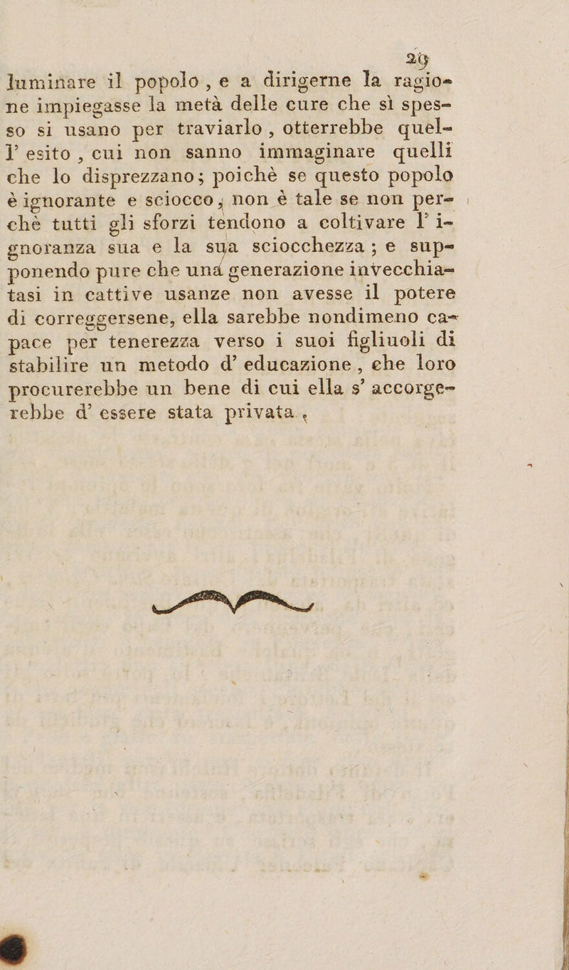al¬ luminare il popola , e a dirigerne la ragio¬ ne impiegasse la metà delle cure che sì spes¬ so si usano per traviarlo , otterrebbe quel- F esito , cui non sanno immaginare quelli che lo disprezzano; poiché se questo popolo è ignorante e sciocco; non è tale se non per- i eh è tutti gli sforzi tendono a coltivare 1 i- gnoranza sua e la sqa sciocchezza ; e sup¬ ponendo pure che una generazione invecchia¬ tasi in cattive usanze non avesse il potere di correggersene, ella sarebbe nondimeno ca¬ pace per tenerezza verso i suoi figliuoli di stabilire un metodo d’ educazione , che loro procurerebbe un bene di cui ella s’ accorge¬ rebbe d’ essere stata privata .
