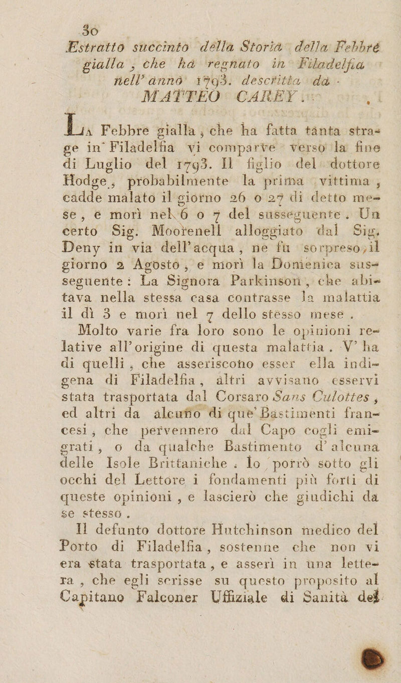 .Estratto succinto della Storia, della Fehbté gialla , che ha regnato ih Filadelfia neir ànnò 179.3. descritta da * MATTEO CAREY. . Xja Febbre gialla j che ha fatta tanta stra¬ ge in'Filadelfia vi comparve verso la fine di Luglio del 1793. Il figlio del dottore Hodge 5 probabilmente la prima vittima , cadde malato il giorno 26 o 27 di detto me¬ se , è morì neh 607 del susseguente . Un certo Sig. Moorenell alloggiato dal Sig. Deny in via dell’acqua , ne fu sorpreso il giorno 2 Agósto , e morì la Domenica sus¬ seguente : La Signora Parkinson , che abi¬ tava nella stessa casa contrasse la malattia il dì 3 e morì nel 7 dello stesso mese . Molto varie fra loro sono le opinioni re¬ lative all’origine di questa malattia . -V’ ha di quelli , che asseriscono esser ella indi¬ gena di Filadelfia , altri avvisano esservi stata trasportata dal Corsaro Sans Culottes , ed altri da alcuno di que’Bastimenti fran¬ cesi , che pervennero dal Capo cogli emi¬ grati , o da qualche Bastimento d’ alcuna delle Isole Brittaniche , lo porrò sotto gli occhi del Lettore i fondamenti più forti di queste opinioni , e lascierò che giudichi da se stesso . II defunto dottore Hutchinson medico del Porto di Filadelfia , sostenne che non vi era «tata trasportata , e asserì in una lette¬ ra , che egli scrisse su questo proposito al Capitano Falconer Uffiziale di Sanità dei