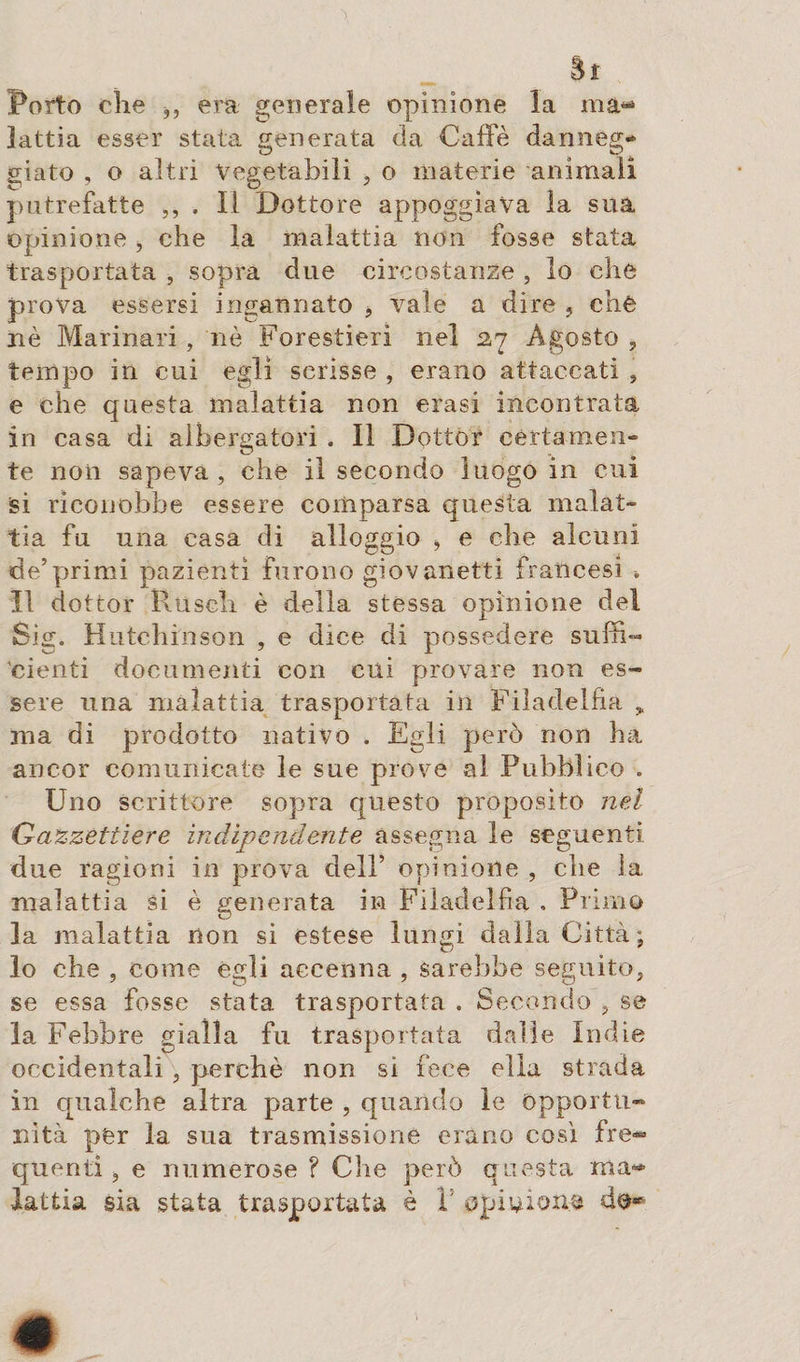 Sì Porto che era generale opinione la ma¬ lattia esser stata generata da Caffè danneg¬ giato , o altri Vegetabili , o materie animali putrefatte ,, , Il Dottore appoggiava la sua opinione , che la malattia non fosse stata trasportata , sopra due circostanze , lo che prova essersi ingannato * vale a dire , che nè Marinari , nè Forestieri nel 27 Agosto , tempo in cui egli scrisse , erano attaccati , e che questa malattia non erasi incontrata in casa di albergatori . Il Dottor certamen¬ te non sapeva , che il secondo luogo in cui si riconobbe essere comparsa questa malat¬ tia fu una casa di alloggio &gt; e che alcuni de’primi pazienti furono giovanetti francesi * Il dottor Rusch è della stessa opinione del Sig. Hutchinson , e dice di possedere suffi¬ cienti documenti con cui provare non es¬ sere una malattia trasportata in Filadelfia „ ma di prodotto nativo . Egli però non ha ancor comunicate le sue prove al Pubblico . Uno scrittore sopra questo proposito nel Gazzettiere indipendente assegna le seguenti, due ragioni in prova dell’ opinione , che la malattia si è generata in Filadelfia . Primo la malattia non si estese lungi dalla Città; lo che , come egli accenna , sarebbe seguito, se essa fosse stata trasportata . Secondo , se la Febbre gialla fu trasportata dalle Indie occidentali , perchè non sì fece ella strada in qualche altra parte , quando le Opportu¬ nità per la sua trasmissione erano così fre¬ quenti j e numerose ? Che però questa ma¬ lattia sia stata trasportata è V opinions do-