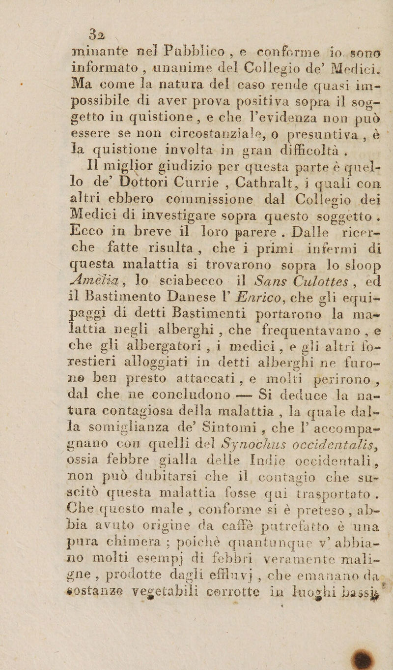 minante nel Pubblico , e conforme io, sono informato , unanime del Collegio de’ Merlici. Ma come la natura del caso rende quasi im¬ possibile di aver prova positiva sopra il sog¬ getto in quistione , e che l’evidenza non può essere se non circostanziale, o presuntiva , è la quistione involta in gran difficoltà . Il miglior giudizio per questa parte è quel¬ lo de’ Dottori Currie , Cathralt, i quali con altri ebbero commissione dal Collegio dei Medici di investigare sopra questo soggetto . Ecco in breve il loro parere . Dalle ricer¬ che fatte risulta , che i primi infermi di questa malattia si trovarono sopra lo sloop Amèfkt, lo sciabecco il Sans Culottes , ed il Bastimento Danese P Enrico, che gli equi¬ paggi di detti Bastimenti portarono la ma¬ lattia negli alberghi , che frequentavano , e che gli albergatori , i medici , e gli altri fo¬ restieri alloggiati in detti alberghi ne furo¬ no ben presto attaccati , e molti perirono , dal che ne concludono — Si deduce la na¬ tura contagiosa della malattia , la quale dal¬ la somiglianza de’ Sintomi , che 1’ accompa¬ gnano con quelli del Synochus occidentalism ossia lebbre gialla delle Indie occidentali, non può dubitarsi che il contacio che su¬ scitò questa malattia fosse qui trasportato . Che questo male , conforme si è preteso , ab¬ bia avuto orìgine da caffè putrefatto è una pura chimera ; poiché quantunque v’ abbia¬ no molti esempi di febbri veramente mali¬ gne , prodotte dagli effluvj , che emanano da sostanze vegetabili corrotte in luoghi bassj^