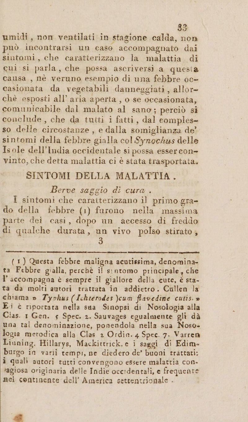 umidi , non ventilati in stagione calda, noia può incontrarsi un caso accompagnato dai sintomi , che caratterizzano la malattia di cui si parla , che possa ascriversi a quest®, causa , nè veruno esempio di una febbre oc¬ casionata da vegetabili danneggiati , allor¬ ché esposti alb aria aperta , o se occasionata, comunicabile dal malato al sano; perciò si conclude , che da tutti i fatti , dal comples¬ so delle circostanze, e dalla somiglianza de’ sintomi della febbre gialla colSynockus delle Isole dell’India occidentale si possa essercon- vinto,che detta malattia ci è stata trasportata. SINTOMI DELLA MALATTIA . Berve saggio di cura . I sintomi che caratterizzano il primo gra¬ do della febbre (i) furono nella massima parte dei casi , dopo un accesso di freddo di qualche durata, un vivo polso stirato , 3 ( i ) Questa febbre maligna acutissima, denomina¬ ta Febbre g'alla, perchè i! si ntomo principale, che F accompagna è sempre il giallore della cute, è sta¬ ta da molti autori trattata in addietro . CtìUen la chiama» Typhus ( Bkterodes )cum fi ave din e cutis. » Ei è riportata nella sua Smopsi di Nosologia alla Cias. ì Gen, ? Spec. z. Sauvages egualmente gli dà una tal denominazione, ponendola nella sua Noso¬ logia metodica alla Clas z Orditi. 4 Spec. 7« Varrei* Tinning, Hillarys, Mackjttnck, e i saggi di Edim¬ burgo in vani tempi, ne diedero de’ buoni trattati; l quali autori tutti convengono essere malattia con» 'agiosa originaria delle Indie occidentali, c frequente stei continente dell’America settentrionale,.