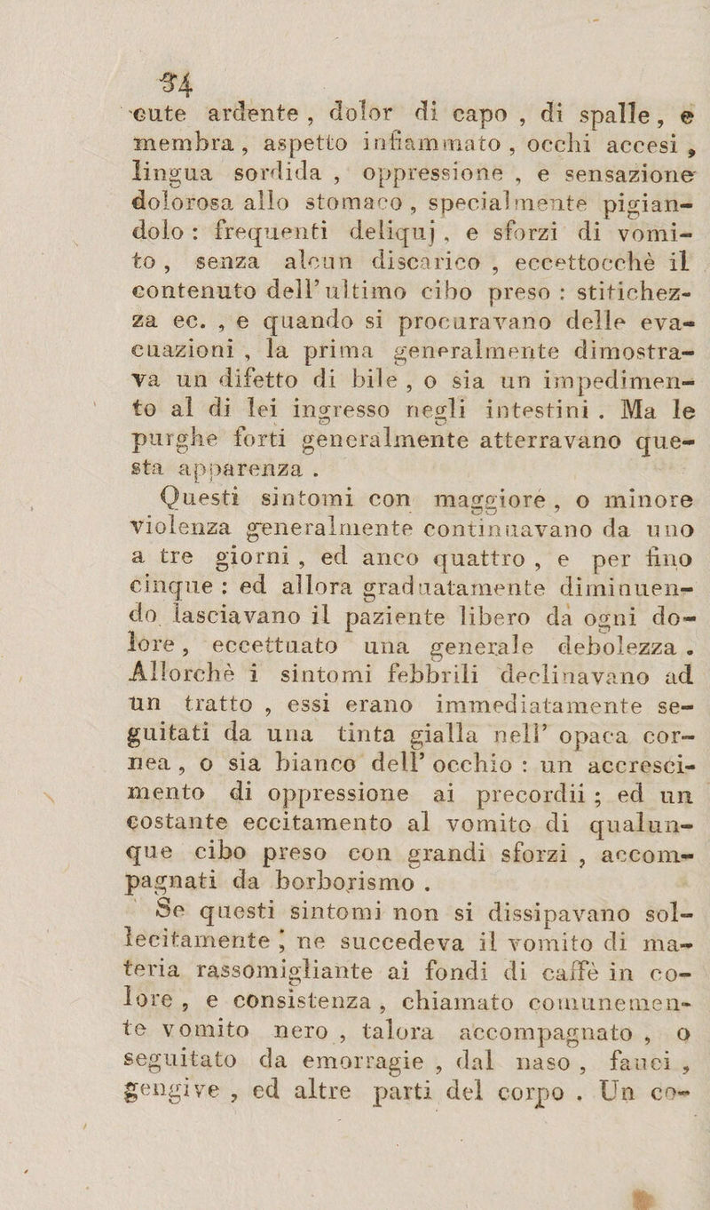 ^4 cute ardente, dolor di capo , di spalle, e membra, aspetto infiammato, occhi accesi, lingua sordida , oppressione , e sensazione dolorosa allo stomaco , specialmente pigian¬ dolo : frequenti deliquj, e sforzi di vomi¬ to , senza alcun discarico , eccettocchè il contenuto dell’ultimo cibo preso : stitichez¬ za ec. , e quando si procuravano delle eva¬ cuazioni , la prima generalmente dimostra¬ va un difetto di bile , o sia un impedimen¬ to al di lei ingresso neçdi intestini . Ma le uD O purghe forti generalmente atterravano que¬ sta apparenza . Questi sintomi con maggiore , o minore violenza generalmente continuavano da uno a tre giorni , ed anco quattro , e per fino cinque : ed allora graduatamente diminuen¬ do lasciavano il paziente libero da ogni do¬ lore , eccettuato una venerale debolezza. Allorché i sintomi febbrili declinavano ad tin tratto , essi erano immediatamente se¬ guitati da una tinta gialla nell’ opaca cor¬ nea , o sia bianco dell’ occhio : un accresci¬ mento di oppressione ai precordi! ; ed un costante eccitamento al vomito di qualun¬ que cibo preso con grandi sforzi , accom¬ pagnati da borbojismo . be questi sintomi non si dissipavano sol¬ lecitamente , ne succedeva il vomito di ma¬ teria rassomigliante ai fondi di caffè in co¬ lore , e consistenza , chiamato comunemen¬ te vomito nero , talora accompagnato , o seguitato da emorragie , dal naso , fauci , gengive , ed altre parti del corpo . Un co-