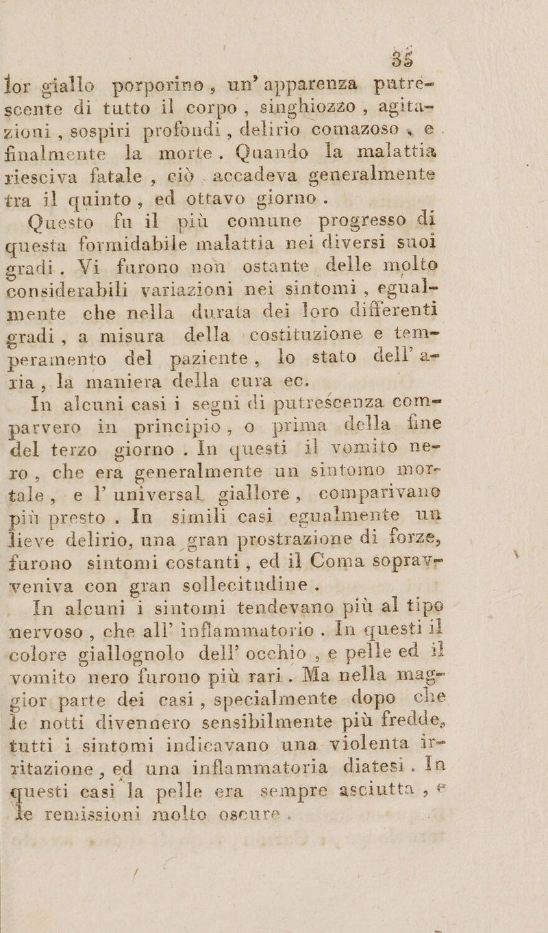 lor giallo porporino 5 un* apparenza putre¬ scente di tutto lì corpo , singhiozzo , agita¬ zioni , sospiri profondi , delirio cornazoso , e finalmente la morte . Quando la malattia riesciva fatale , ciò accadeva generalmente tra il quinto , ed ottavo giorno . Questo fu il più comune progresso di questa formidabile malattia nei diversi suoi gradi . Vi furono non ostante delle molto considerabili variazioni nei sintomi , egual¬ mente che nella durata dei loro differenti gradi , a misura della costituzione e tem¬ peramento del paziente , lo stato dell a- lia , la maniera della cura ec. In alcuni casi i segni dì putrescenza com¬ parvero in principio, o prima della fine del terzo giorno . In questi il vomito ne¬ ro , che era generalmente un sintomo mor¬ tale , e T universa! giallore, comparivano più presto . In simili casi egualmente un lieve delirio, una gran prostrazione di forze, furono sintomi costanti , ed il Coma soprav¬ veniva con gran sollecitudine . In alcuni i sintomi tendevano più al tipo nervoso , che all’ infiammatorio . In questi il colore giallognolo dell5 occhio , e pelle ed il vomito nero furono più rari . Ma nella mag¬ gior parte dei casi , specialmente dopo ciré le notti divennero sensibilmente più fredde,, tutti i sintomi indicavano una violenta ir¬ ritazione , ed una infiammatoria diatesi. In questi casi la pelle era sempre asciutta , e le remissioni molto oscure . /