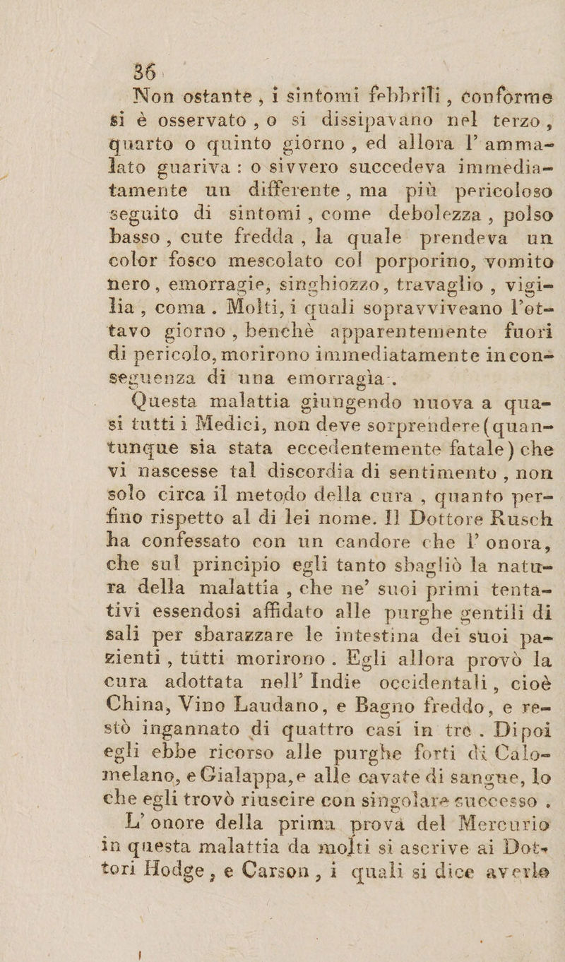 36» Non ostante &gt; i sìntomi febbrili, conforme si è osservato , o si dissipavano nel terzo , quarto o quinto giorno , ed allora 1’ amma¬ lato guariva: o sivvero succedeva immedia¬ tamente un differente , ma più pericoloso seguito di sintomi , come debolezza , polso basso , cute fredda , la quale prendeva un color fosco mescolato col porporino, vomito nero, emorragie, singhiozzo, travaglio , vigi¬ lia , coma . Molti, i quali sopravviveano Tet¬ tavo giorno , benché apparentemente fuori di pericolo,morirono immediatamente incon¬ seguenza di una emorragìa . Questa malattia giungendo nuova a qua¬ si tutti i Medici, non deve sorprendere (quan¬ tunque sia stata eccedentemente fatale ) che vi nascesse tal discordia di sentimento , non solo circa il metodo della cura , quanto per¬ iino rispetto al di lei nome. Il Dottore Rusch ha confessato con un candore che V onora, che sul principio egli tanto sbagliò la natu¬ ra della malattia , che ne’ suoi primi tenta¬ tivi essendosi affidato alle purghe gentili di sali per sbarazzare le intestina dei stroi pa¬ zienti , tutti morirono . Egli allora provò la cura adottata nell5 Indie occidentali, cioè China* Vino Laudano, e Bagno freddo, e re¬ stò ingannato di quattro casi in tre . Dipoi egli ebbe ricorso alle purghe forti di Calo- inelano, eGiaìappa,e alle cavate di sangue, lo che egli trovò riuscire con singolare successo . L’onore della prima prova del Mercurio in questa malattia da molti si ascrive ai Dot-* tori Hodge, e Carson* i quali si dice averlo i
