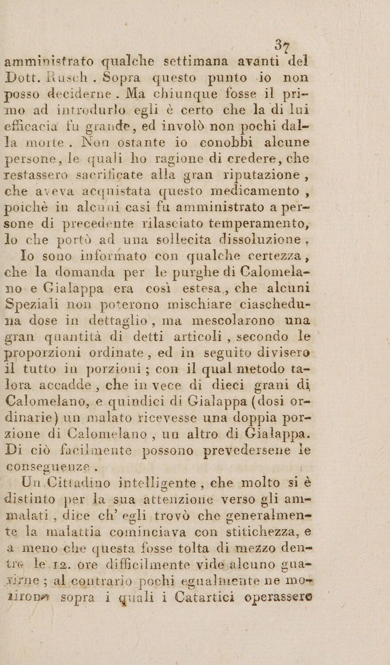 amministrato qualche settimana avanti del Dott. Uuseh . Sopra questo punto io non posso deciderne . Ma chiunque fosse il pri¬ mo ad introdurlo egli è certo die la di lui efficacia fu grande, ed involò non pochi dal¬ la morte . Non ostante io conobbi alcune persone, le quali ho ragione di credere, che restassero sacrificate alla gran riputazione , che aveva acquistata questo medicamento , poiché in alcuni casi fu amministrato a per¬ sone di precedente rilasciato temperamento, 10 che portò ad una sollecita dissoluzione » Io sono informato con qualche certezza, che la domanda per le purghe di Calomela¬ no e Gialappa era così estesa, che alcuni Speziali non poterono mischiare ciaschedu¬ na dose in dettaglio , ma mescolarono una gran quantità di detti articoli , secondo le proporzioni ordinate , ed in seguito divisero 11 tutto in porzioni ; con il qual metodo ta¬ lora accadde , che in vece di dieci grani di Calomelano, e quindici di Gialappa (dosi or¬ dinarie) un malato ricevesse una doppia por¬ zione di Calomelano , un altro di Gialappa. Di ciò facilmente possono prevedersene le conseguenze. i Un Cittadino intelligente , che molto si è distinto per la sua attenzione verso gli am¬ malati , dice eh5 egli trovò che generalmen¬ te la malattia cominciava con stitichezza, e a meno che questa fosse tolta di mezzo den¬ tro le 12. ore difficilmente vide alcuno £ua- virile ; al contrario pochi egualmente ne mo¬ urons sopra i quali i Catartici operassero
