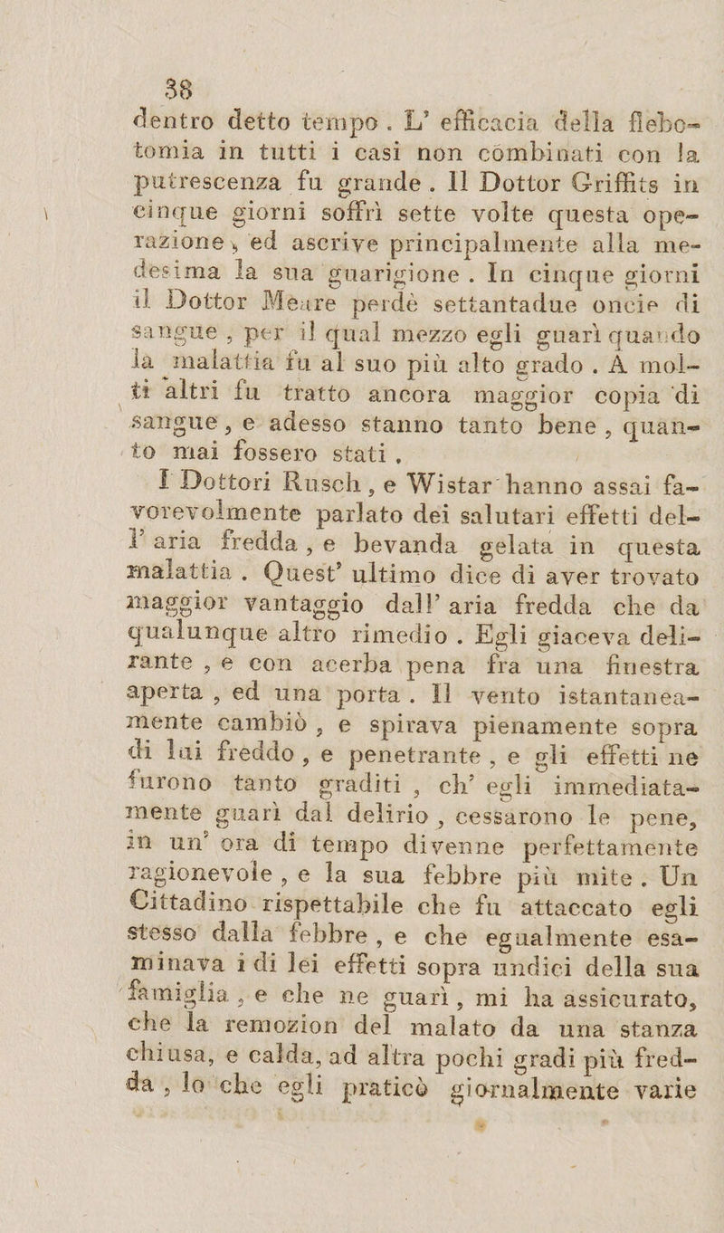 dentro detto tempo . L? efficacia della flebo¬ tomia in tutti i casi non combinati con la putrescenza fu grande . 11 Dottor Griffits in cinque giorni soffrì sette volte questa ope¬ razione* ed ascrive principalmente alla me¬ desima la sua guarigione . In cinque giorni il Dottor Meure perdè settantadue oncie di sangue , per il qual mezzo egli guarì quando la malattia tu al suo più. alto grado . Â mol¬ ti altri fu tratto ancora maggior copia di sangue , e adesso stanno tanto bene , quan¬ to mai fossero stati , I Dottori Rusch, e Wistar hanno assai fa¬ vorevolmente parlato dei salutari effetti del- 1 aria fredda, e bevanda gelata in questa malattia . Quest5 ultimo dice di aver trovato maggior vantaggio dall’ aria fredda che da qualunque altro rimedio . Egli giaceva deli¬ rante , e con acerba pena fra una finestra aperta , ed una porta . Il vento istantanea¬ mente cambiò , e spirava pienamente sopra di lui freddo , e penetrante , e gli effetti ne Girono tanto graditi , clrì egli immediata¬ mente guarì dal delirio , cessarono le pene, sn un' ora di tempo divenne perfettamente ragionevole , e la sua febbre più mite . Un Cittadino rispettabile che fu attaccato egli stesso dalla febbre , e che egualmente esa¬ minava idi lei effetti sopra undici della sua famiglia , e che ne guarì, mi ha assicurato, che la remozion del malato da una stanza chiusa, e calda, ad altra pochi gradi più fred¬ da , lo che egli praticò giornalmente varie