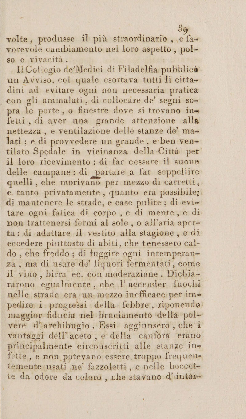 Tolte , produsse il più straordinario , e fa¬ vorevole cambiamento nel loro aspetto , pol¬ so e vivacità . Il Collegio de’Medici di Filadelfia pubblicò un Avviso, col quale esortava tutti li citta¬ dini ad evitare ogni non necessaria pratica con «:li ammalati , di collocare de’ segni so- O 7 w pra le porte , o finestre dove si trovano in¬ fetti , di aver una grande attenzione alla nettezza , e ventilazione delle stanze de’ ma¬ lati ; e di provvedere un grande , e ben ven¬ tilato Spedale in vicinanza della Città per il loro ricevimento : di far cessare il suona delle campane : di portare a far seppellire quelli , che morivano per mezzo di carretti, e tanto privatamente , quanto era possibile; di mantenere le strade, e case pulite ; di evi¬ tare ogni fatica di corpo , e di mente , e di non trattenersi fermi al sole , o all’aria aper¬ ta : di adattare il vestito alla stagione , e di eccedere piuttosto di abiti, che tenessero cal¬ do , che freddo ; di fuggire ogni intemperan¬ za , ma di usare de’ liquori fermentati, come il vino , birra ee. con moderazione . Dichia¬ rarono egualmente , che V accender fuochi O _ 7 nelle strade era un mezzo inefficace per im¬ pedire X progressi della febbre , riponendo maggior fiducia nel bruciamento delia pol¬ vere d’ archibugio . Essi aggiunsero , che i vantaggi dell’ aceto , e della canfora erano principalmente circonscritti alle stanze in¬ fette , e non potevano essere,.troppo frequen¬ temente usati ne’ fazzoletti , e nelle boccet¬ te da odore da coloro ? che stavano d’ intor-