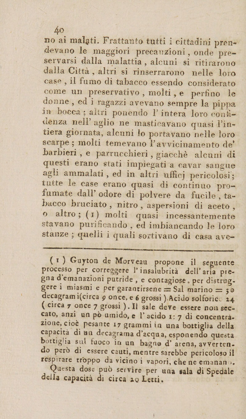 devano le maggiori precauzioni, onde pre¬ seli arsi dalia malattia , alcuni si ritirarono dalla Città , altri si rinserrarono nelle loro case , il fumo di tabacco essendo considerato come un preservativo , molti , e perfino le donne ? ed i ragazzi avevano sempre la pippa .in bocca ; altri ponendo 1 intera loro confi¬ denza nell aglio ne masticavano quasi l’in- liera giornata, alcuni lo portavano nelle loro scarpe ; molti temevano F avvicinamento de’ barbieri , e parrucchieri, giacche alcuni di questi erano stati impiegati a cavar sangue agli ammalati , ed in altri ufficj pericolosi ; tutte le case erano quasi di continuo pro¬ fumate dall odore di polvere da fucile , ta¬ bacco bruciato , nitro , aspersioni di aceto , o altro; (i) molti quasi incessantemente stavano puri fica odo , ed imbiancando le loro stanze ; quelli i quali sortivano di casa ave- ( i ) Guyton de Morveau propone il seguente processo per correggere l’insalubrità dell’aria pre¬ gna d emanazioni putride , e contagiose» per distrug¬ gere ì miasmi e per garantirsene Sai marino = ; 3 decagram i(circa p once, e 6 grossi ).Acido solforici. 14 ( circa 7 once 7 grossi ). Il sale deve essere non sec¬ cato, anzi un pò umido, e 1* acido 1: 7 di concentra¬ zione, cioè pesante 17 grammi in una bottiglia della capacità di un decagrama d’acqua, esponendo questa bottiglia std fuoco in un bagno d’ arena, avverten¬ do però di essere cauti, mentre sarebbe pericoloso il respirare troppo da vicino i vapori, che ne emanan ». Questa dose può servire per una sala di Spedale acila capacità di circa iq Letti.