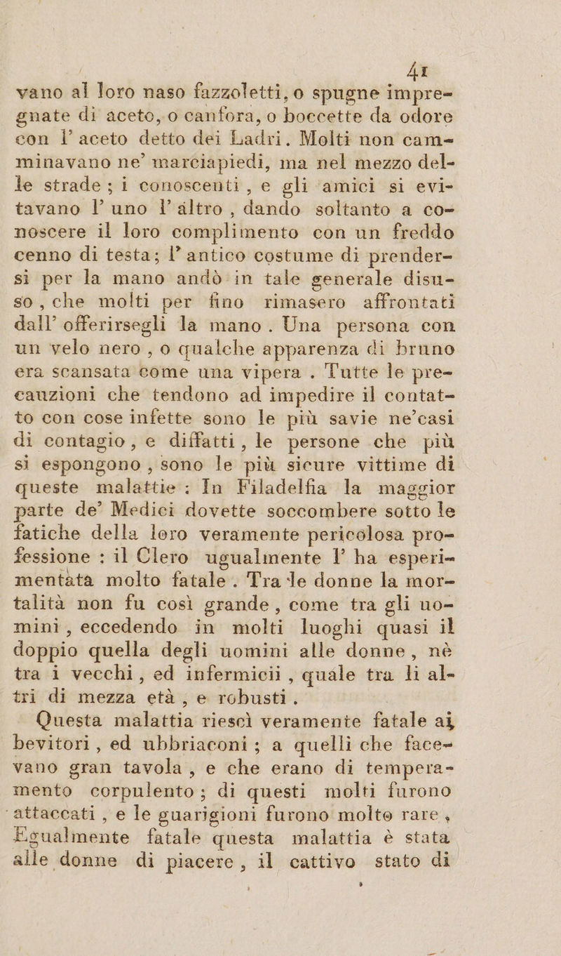 4* vano al loro naso fazzoletti, o spugne impre¬ gnate di aceto, o canfora, o boccette da odore con F aceto detto dei Ladri. Molti non cam¬ minavano ne’ marciapiedi, ma nel mezzo del¬ le strade ; i conoscenti , e gli amici si evi¬ tavano 1’ uno 1’ altro , dando soltanto a co¬ noscere il loro complimento con un freddo cenno di testa; F antico costume di prender¬ si per la mano andò in tale generale disu¬ so , che molti per fino rimasero affrontati dall’ offerirsegli la mano . Una persona con un velo nero , o qualche apparenza di bruno era scansata come una vipera . Tutte le pre¬ cauzioni che tendono ad impedire il contat¬ to con cose infette sono le più savie ne’casi di contagio, e didatti, le persone che più si espongono , sono le più sicure vittime di queste malattìe : In Filadelfia la maggior parte de’ Medici dovette soccombere sotto le fatiche della loro veramente pericolosa pro¬ fessione : il Clero ugualmente Y ha esperi- nientata molto fatale . Tra'le donne la mor¬ talità non fu così grande , come tra gli uo¬ mini , eccedendo in molti luoghi quasi il doppio quella degli uomini alle donne , nè tra i vecchi, ed infermicii , quale tra li al¬ tri di mezza età , e robusti . Questa malattia riesci veramente fatale ai bevitori , ed uhhriaconi ; a quelli che face¬ vano gran tavola , e che erano di tempera¬ mento corpulento ; di questi molti furono attaccati , e le guarigioni furono molt@ rare , Egualmente fatale questa malattia è stata alle donne di piacere , il cattivo stato di