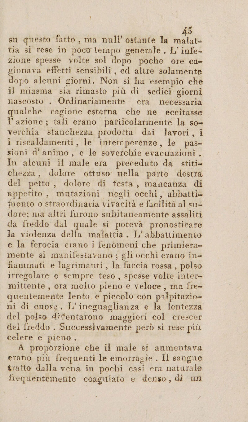 4S su questo fatto , ma nuli’ ostante la malat¬ tia si rese in poco tempo generale , L’infe¬ zione spesse volte sol dopo poche ore ca¬ gionava effetti sensibili, ed altre solamente dopo alcuni giorni. Non si ha esempio che il miasma sia rimasto più di sedici giorni nascosto . Ordinariamente era necessaria qualche cagione esterna che ne eccitasse 1* azione ; tali erano particolarmente la so¬ verchia stanchezza prodotta dai lavori , i ì riscaldamenti , le intemperenze , le pas¬ sioni ri’ animo , e le soverchie evacuazioni * In alcuni il male era preceduto da stiti¬ chezza , dolore ottuso nella parte destra del petto , dolore di testa , mancanza di appetito , mutazioni negli occhi, abbatti- incuto o straordinaria vivacità e facilità al su¬ dore; ma altri furono subitaneamente assaliti da freddo dal quale si poteva pronosticare la violenza della malattia . L5 abbattimento e la ferocia erano i fenomeni che primiera¬ mente si manifestavano ; gli occhi erano in¬ fiammati e lagrimanti , la faccia rossa , polso irregolare e sempre teso , spesse volte inter¬ mittente , ora molto pieno e veloce , ma fre¬ quentemente lento e piccolo con palpitazio¬ ni di cuore . L’ ineguaglianza e la lentezza del polso diventarono maggiori col crescer del freddo . Successivamente però si rese più celere e pieno . A proporzione che il male si aumentava erano più frequenti le emorragie . Il sangue tratto dalla vena in pochi casi era naturale frequentemente coagulato e denso ? di un /