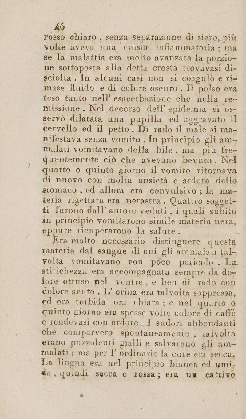 josso chiaro , senza separazione di siero, più Volte aveva una crosta infiammatoria ; ma se la malattia era molto avanzata la porzio¬ ne sottoposta alla detta crosta trovavasi di¬ sciolta . In alcuni casi non si coagulò e ri¬ mase fluido e di colore oscuro . Il polso era teso tanto nell’ esacerbandone die nella re¬ missione . Nel decorso dell’ epidemia si os¬ servò dilatata una pupilla ed aggravato il cervello ed il petto . Di rado il male si ma¬ nifestava senza vomito . In principio gli am¬ malati vomitavano della bile , ma piti fre¬ quentemente ciò die avevano bevuto . Nel quarto o quinto giorno il vomito ritornava di nuovo con molta ansietà e ardore dello stomaco , ed allora era convulsivo ; la ma¬ teria rigettata era nerastra . Quattro sogget¬ ti furono dall’ autore veduti , i quali subito in principio vomitarono simile materia nera, eppure ricuperarono la salute . Era molto necessario distinguere questa materia dal sangue di cui gli ammalati tal¬ volta vomitavano con poco pericolo . La. stitichezza era accompagnata sempre da do¬ lore ottuso nel ventre , e ben di rado con dolore acuto . L5 orina era talvolta soppressa, ed ora torbida ora chiara ; e nel quarto o quinto giorno era spesse volte colore di caffè e rendevasi con ardore . I sudori abbondanti che comparvero spontaneamente , talvolta erano puzzolenti gialli e salvarono gli am¬ malati ; ma per T ordinario la cute era secca» E a lingua era nel principio bianca ed umi- 4a ? quindi secca e rossa \ era ut cattivo