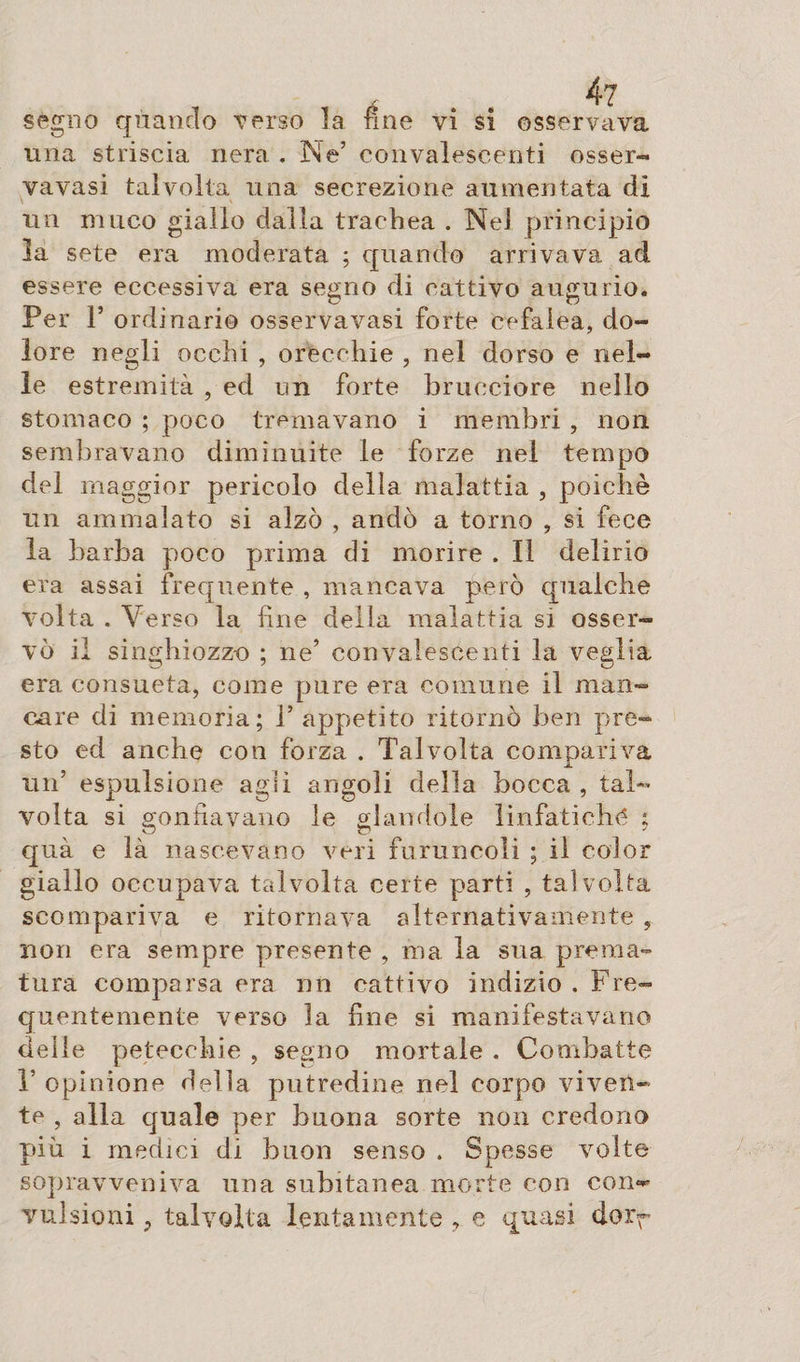 segno quando Terso la fine vi si osservava una striscia nera . Ne’ convalescenti osser- vavasi talvolta una secrezione aumentata di un muco giallo dalla trachea . Ne! principio la sete era moderata ; quando arrivava ad essere eccessiva era segno di cattivo augurio. Per P ordinario osservavasi forte cefalea, do¬ lore negli occhi , orecchie , nel dorso e nel¬ le estremità , ed un forte brucciore nello stomaco ; poco tremavano i membri , non sembravano diminuite le forze nel tempo del maggior pericolo della malattia , poiché un ammalato si alzò , andò a torno , si fece la barba poco prima di morire . Il delirio era assai frequente , mancava però qualche volta . Verso la fine della malattia sì osser¬ vò il singhiozzo ; ne’ convalescenti la veglia era consueta, come pure era comune il man¬ care di memoria; V appetito ritornò ben pre¬ sto ed anche con forza . Talvolta compariva un5 espulsione agli angoli della bocca , tal¬ volta si gonfiavano le glandole linfatiche ; qua e là nascevano veri foruncoli ; il color giallo occupava talvolta certe parti , talvolta scompariva e ritornava alternativamente , non era sempre presente , ma la sua prema¬ tura comparsa era un cattivo indizio . Fre¬ quentemente verso la fine si manifestavano delle petecchie , segno mortale . Combatte T opinione della putredine nel corpo viven¬ te , alla quale per buona sorte non credono più i medici di buon senso . Spesse volte sopravveniva una subitanea morte con con-*- vulsioni, talvolta lentamente , e quasi dorr