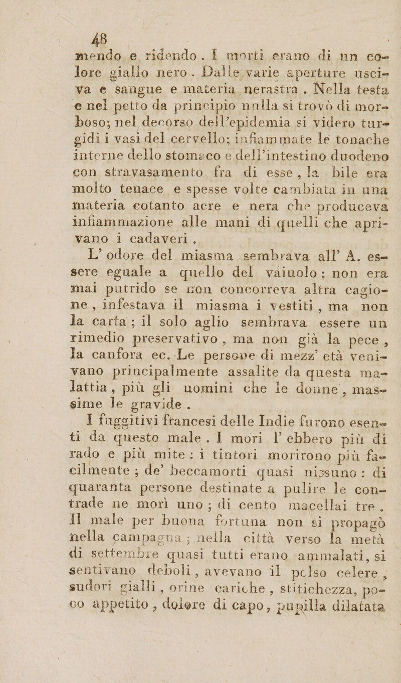 mencio e ridendo . I morti erano di nn co¬ lore giallo nero . Dalle varie aperture usci¬ va e sangue e materia nerastra . Nella testa e nel petto da principio nulla, si trovò di mor¬ boso; nel decorso dell'epidemia si videro tur¬ gidi i vasi del cervello; infiammate le tonache interne dello stomaco e dell’intestino duodeno con stravasameli to fra di esse , la bile era molto tenace e spesse volte cambiata in una materia cotanto acre e nera cbe produceva infiammazione alle mani di quelli cbe apri» vano i cadaveri . L’ odore del miasma sembrava all’ A. es¬ sere eguale a quello del vainolo ; non era mai putrido se non concorreva altra cagio¬ ne , infestava il miasma i vestiti , ma non la carta ; il solo aglio sembrava essere un rimedio preservativo , ma non già la pece , la canfora ec. Le persone di mezz’ età veni¬ vano principalmente assalite da questa ma¬ lattia , più gli uomini che le donne , mas¬ sime le gravide . I fuggitivi francesi delle Indie furono esen¬ ti da questo male . I mori 1’ ebbero più di rado e più mite : i tintori morirono più fa¬ cilmente ; de’ beccamorti quasi nos uno : di quaranta persone destinate a pulire le con¬ trade ne morì uno ; di cento macellai tre . li male per buona fortuna non ri propagò nella campagna ; nella ci Ita verso la metà di settembre quasi tutti erano ammalati, si sentivano denoli, avevano il polso celere , sudori gialli , orine cariche , stitichezza, po¬ co appetito ? dolore di capo, pupilla dilatata