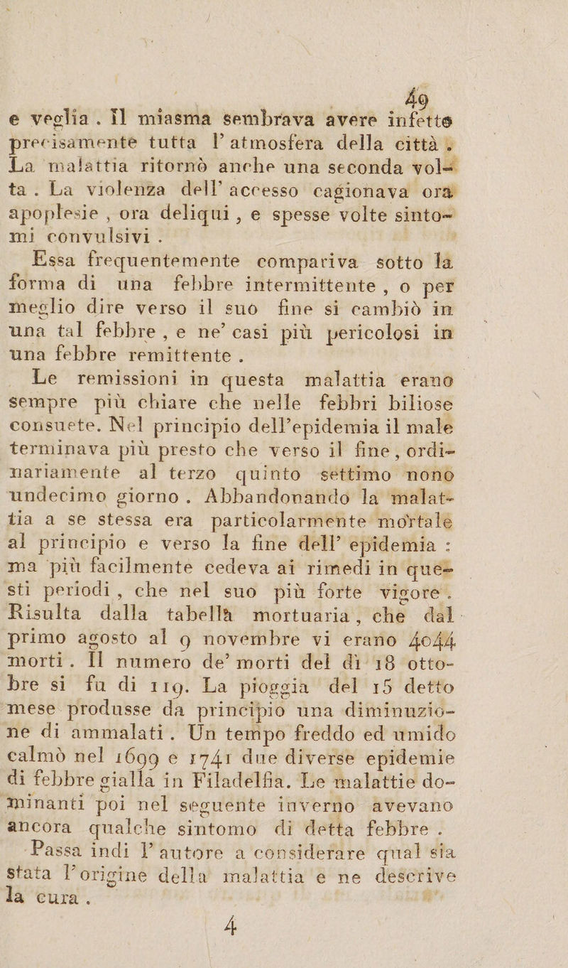 e veglia . Il miasma sembrava avere infetta precisamente tutta V atmosfera della città . La malattia ritornò anche una seconda vol¬ ta . La violenza dell accesso cagionava ora apopiede , ora deliqui , e spesse volte sinto¬ mi convulsivi . Essa frequentemente compariva sotto la fo rma di una febbre intermittente , o per meglio dire verso il suo fine si cambiò in. ima tal febbre , e ne’ casi più pericolosi in una febbre remittente . Le remissioni in questa malattia erano sempre più chiare che nelle febbri biliose consuete. Nel principio deH’epidemia il male terminava più presto che verso il fine, ordi¬ nariamente al terzo quinto settimo nono undecimo giorno . Abbandonando la malat¬ tia a se stessa era particolarmente mortale al principio e verso la fine dell’ epidemia : ma più facilmente cedeva ai rimedi in que¬ sti periodi , che nel suo più forte vigore . Risulta dalla tabella mortuaria, che dal primo agosto al 9 novembre vi erano 4° 44 morti . ÌI numero de5 morti del dì 18 otto- bre si fu di iiq. La pioggia del i5 detto mese produsse da principio una diminuzio¬ ne di ammalati . Un tempo freddo ed umido calmò nel 1699 e *74] due diverse epidemie di febbre gialla in Filadelfia. Le malattie do¬ minanti poi nel seguente inverno avevano ancora qualche sintomo di detta febbre . Pa ssa indi V autore a considerare qual sfa stata Porigine della malattia e ne descrive la cura . 4
