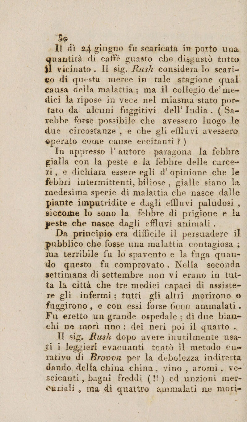 '&amp;© Il dì 24 giugno fu scaricata in porto una quantità di calfè guasto che disgustò tutto ìl vicinato . Il sig. Bush considera lo scari¬ co di questa merce io tale stagione qual Causa della malattia ; ma il collegio de’me¬ dici la ripose in vece nel miasma stato por¬ tato da alcuni fuggitivi dell’ India , ( Sa¬ rebbe forse possibile che avessero luogo le due circostanze , e che gli effluvi avessero operato come cause eccitanti ? ) In appresso f autore paragona la febbre gialla con la peste e la febbre delle carce¬ ri , e dichiara essere egli d’ opinione che le febbri intermittenti, biliose , gialle siano la medesima specie di malattia che nasce dalle piante imputridite e dagli effluvi paludosi , siccome lo sono la febbre di prigione e la peste che nasce dagli effluvi animali . Da principio era difficile il persuadere il pubblico che fosse una malattìa contagiosa ; ma terribile fu lo spavento e la fuga quan¬ do questo fu comprovato . Nella seconda settimana di settembre non vi erano in tut¬ ta la città che tre medici capaci di assiste¬ re gli infermi ; tutti gli altri morirono o fuggirono , e con essi forse 6000 ammalati. Fu eretto un grande ospedale ; di due bian¬ chi ne morì uno : dei neri poi il quarto . Il sig, Rush dopo avere inutilmente usa¬ nti i leggieri evacuanti tentò il metodo cu¬ rativo di Brown per la debolezza indiretta dando della china china, vino , aromi , ve¬ scicanti , bagni freddi (!!) ed unzioni mer¬ curiali , ma di quattro ammalati me mori-