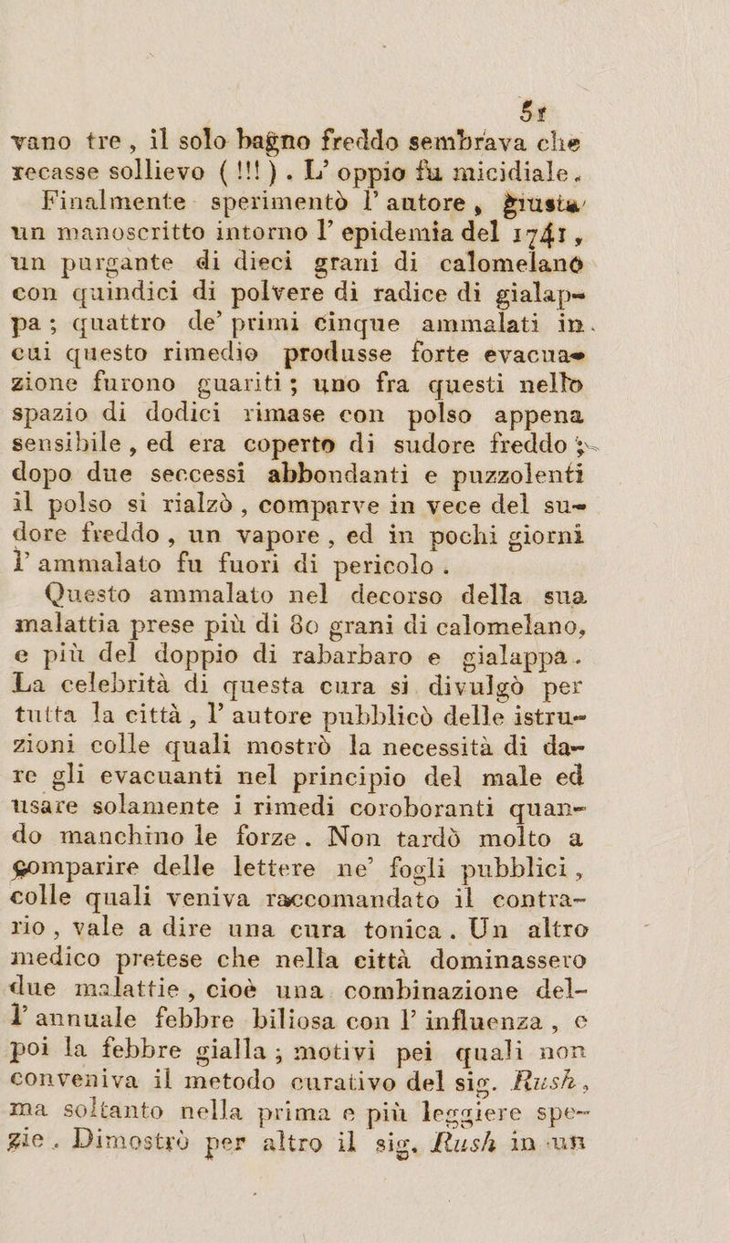 5? Tano tre , il solo bagno freddo sembrava che recasse sollievo (!!!), L* oppio fu micidiale* Finalmente sperimentò Y autore * giusta,' un manoscritto intorno V epidemia del 174* » un purgante di dieci grani di calomelano con quindici di polvere di radice di gialap- pa ; quattro de’ primi cinque ammalati hi cui questo rimedio produsse forte evacuai zione furono guariti ; uno fra questi nello spazio di dodici rimase con polso appena sensibile , ed era coperto di sudore freddo ; dopo due seccessi abbondanti e puzzolenti il polso si rialzò , comparve in vece del su¬ dore freddo , un vapore , ed in pochi giorni V ammalato fu fuori di pericolo . Questo ammalato nel decorso della sua. malattia prese più di 80 grani di calomelano» e più del doppio di rabarbaro e gialappa . La celebrità di questa cura si divulgò per tutta la città ? 1* autore pubblicò delle istru- zioni colle quali mostrò la necessità di da¬ re gli evacuanti nel principio del male ed usare solamente i rimedi coroboranti quan¬ do manchino le forze . Non tardò molto a comparire delle lettere ne’ fogli pubblici , colle quali veniva raccomandato il contra¬ rio , vale adire una cura tonica. Un altro medico pretese che nella città dominassero due malattie , cioè una combinazione del- Y annuale febbre biliosa con F influenza , e poi la febbre gialla ; motivi pei quali non conveniva il metodo curativo del sic;. Rush* ma soltanto nella prima e più leggiere spe¬ cie .• Dimostrò per altro il sig. Rush in un
