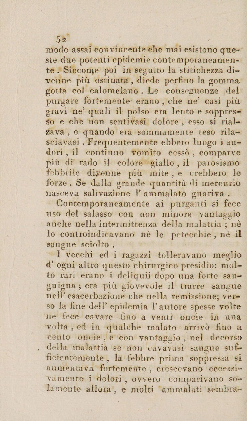 5a - modo assai convincente che mai esistono que¬ ste due potenti epidemie contemporaneamen¬ te . Siccome poi in seguito la stitichezza di¬ venne più ostinata , diede perfino la gomma gotta col calomelano . Le conseguenze del purgare fortemente erano , che ne’ casi più gravi ne’ quali il polso era lento e soppres¬ so e che non sentivasi dolore , esso si rial¬ zava , e quando era sommamente teso rila- sciavasi . Frequentemente ebbero luogo i su¬ dori , il continuo vomito cessò , comparve più di rado il colore giallo , il parosismo febbrile divenne più mite , e crebbero le forze. Se dalla grande quantità di mercurio nasceva salivazione 1’ ammalato guariva . Contemporaneamente ai purganti si fece uso del salasso con non minore vantaggio anche nella intermittenza della malattia ; nè lo controindicavano nè le petecchie , nè il sangue sciolto . Î vecchi ed i ragazzi tolleravano meglio cF ogni altro questo chirurgico presidio: mol¬ to rari erano i deliqui] dopo una forte san¬ guigna ; era più giovevole il trarre sangue nell’esacerbazione che nella remissione; ver¬ so la fine dell’ epidemia Fautore spesse volte ne fece cavare fino a venti oncie in una volta , ed in qualche malato arrivò fino a cento oncie , e con vantaggio , nel decorso della malattia se non cavavasi sangue suf¬ ficientemente , la febbre prima soppressa si aumentava fortemente , crescevano eccessi¬ vamente i dolori , ovvero comparivano so¬ lamente allora , e molti ammalati sembra-