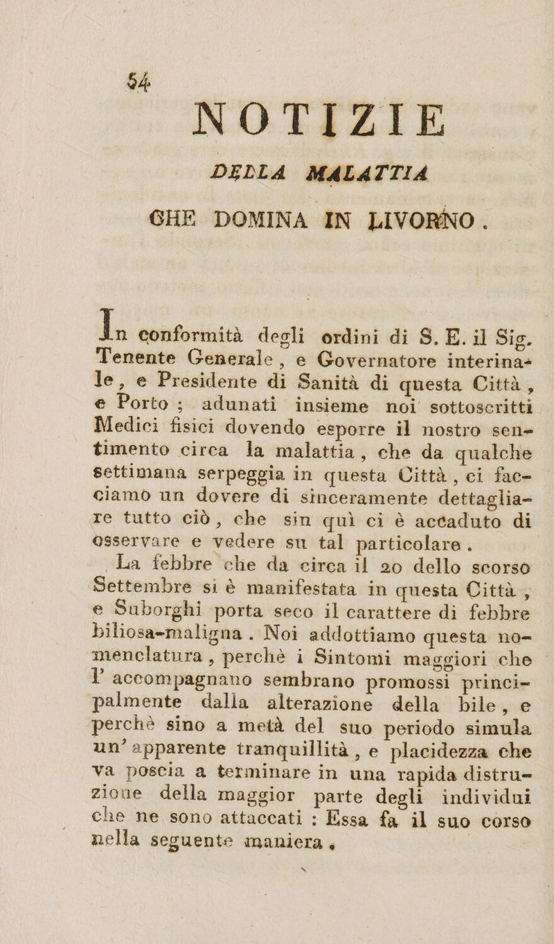 NOTIZIE DÇLLA MALATTIA CHE DOMINA IN LIVORNO. in conformità degli ordini di S. E. il Sig. Tenente Generale , e Governatore interina^ le , e Presidente di Sanità di questa Città , e Porto ; adunati insieme noi sottoscritti Medici fisici dovendo esporre il nostro sen¬ timento circa la malattia , che da qualche settimana serpeggia in questa Città, ci fac¬ ciamo un dovere di sinceramente dettaglia¬ re tutto ciò ? che sin qui ci è accaduto di osservare e vedere su tal particolare . La febbre che da circa il 20 dello scorso Settembre si è manifestata in questa Città , e Suborghi porta seco il carattere di febbre Liliosa-maligna . Noi addottiamo questa no¬ menclatura , perchè i Sintomi maggiori che 1 accompagnano sembrano promossi princi¬ palmente dalla alterazione della bile, e perchè sino a metà del suo periodo simula un' apparente tranquillità, e placidezza che va poscia a terminare in una rapida distru¬ zione della maggior parte degli individui che ne sono attaccati : Essa fa il suo corso nella seguente maniera ,